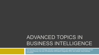 ADVANCED TOPICS IN
BUSINESS INTELLIGENCE
The blurring of the line between decision support systems and operational systems because of real-
time warehousing, the use of Enterprise Information Integration (EII), and closed- loop business
processes
 