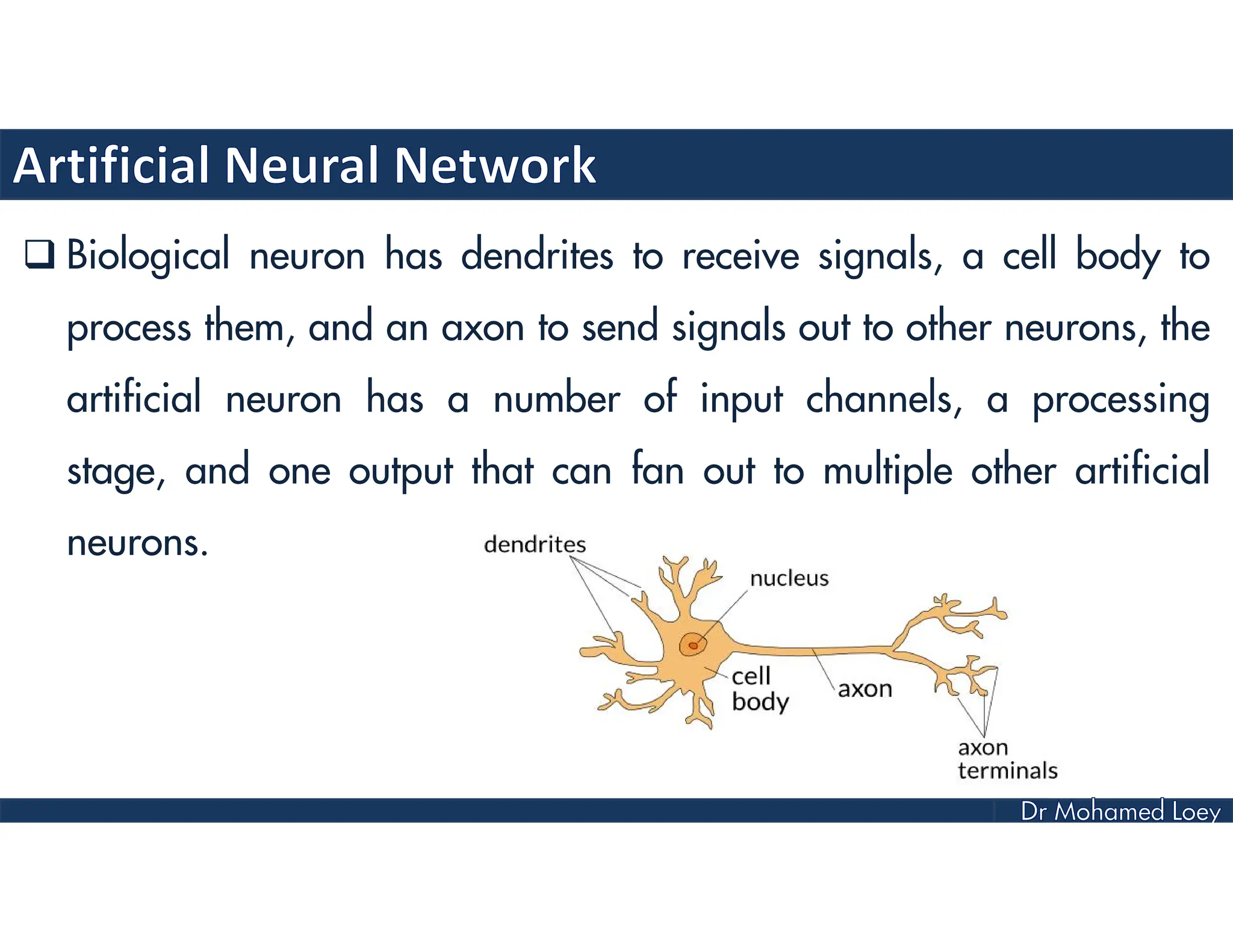  Biological neuron has dendrites to receive signals, a cell body to
process them, and an axon to send signals out to other neurons, the
artificial neuron has a number of input channels, a processing
stage, and one output that can fan out to multiple other artificial
neurons.
 