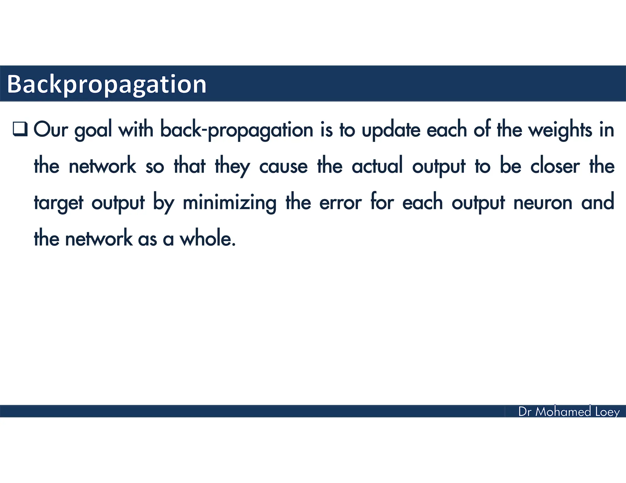 Our goal with back-propagation is to update each of the weights in
the network so that they cause the actual output to be closer the
target output by minimizing the error for each output neuron and
the network as a whole.
 