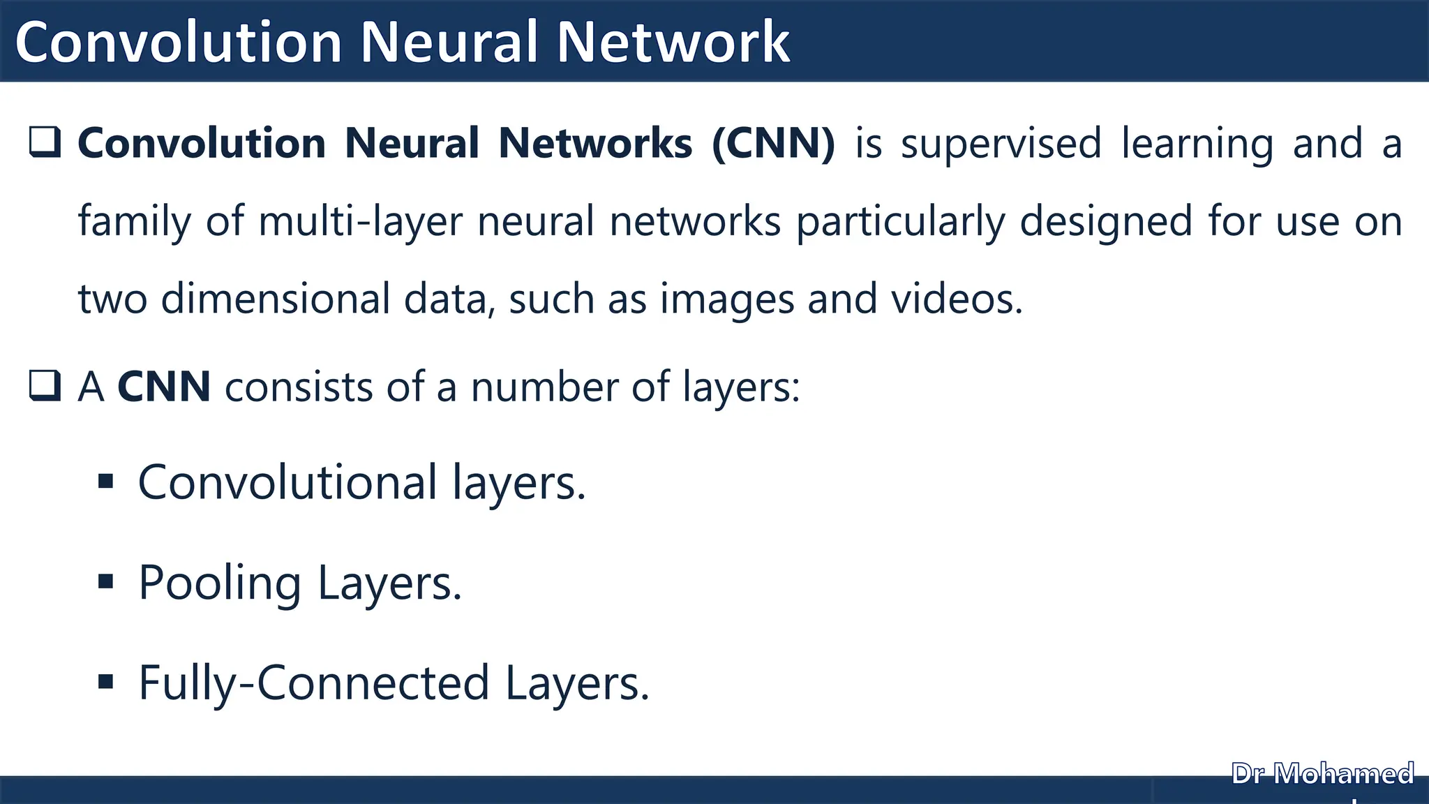  Convolution Neural Networks (CNN) is supervised learning and a
family of multi-layer neural networks particularly designed for use on
two dimensional data, such as images and videos.
 A CNN consists of a number of layers:
 Convolutional layers.
 Pooling Layers.
 Fully-Connected Layers.
 
