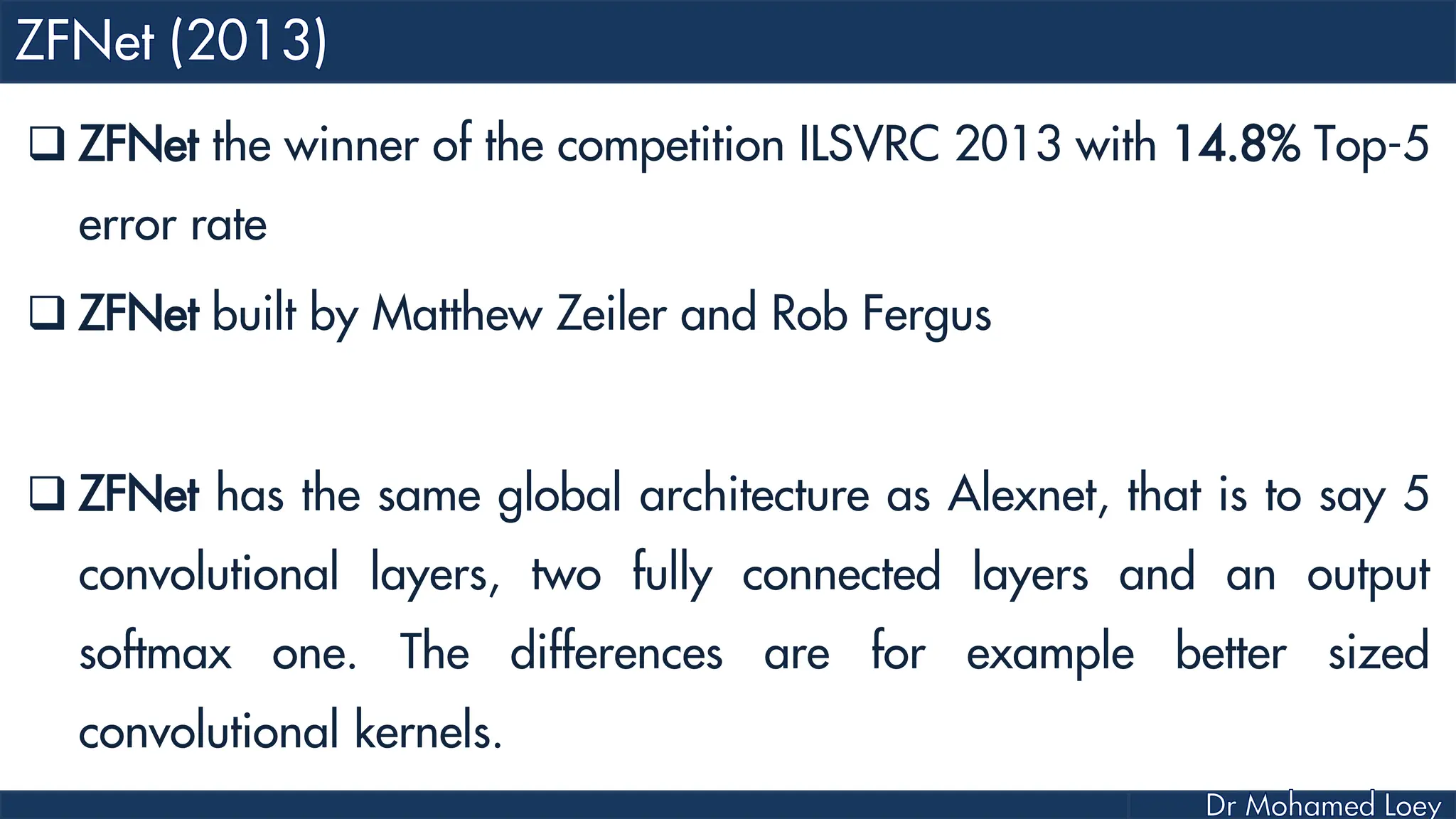  ZFNet the winner of the competition ILSVRC 2013 with 14.8% Top-5 error rate  ZFNet built by Matthew Zeiler and Rob Fergus  ZFNet has the same global architecture as Alexnet, that is to say 5 convolutional layers, two fully connected layers and an output softmax one. The differences are for example better sized convolutional kernels. 