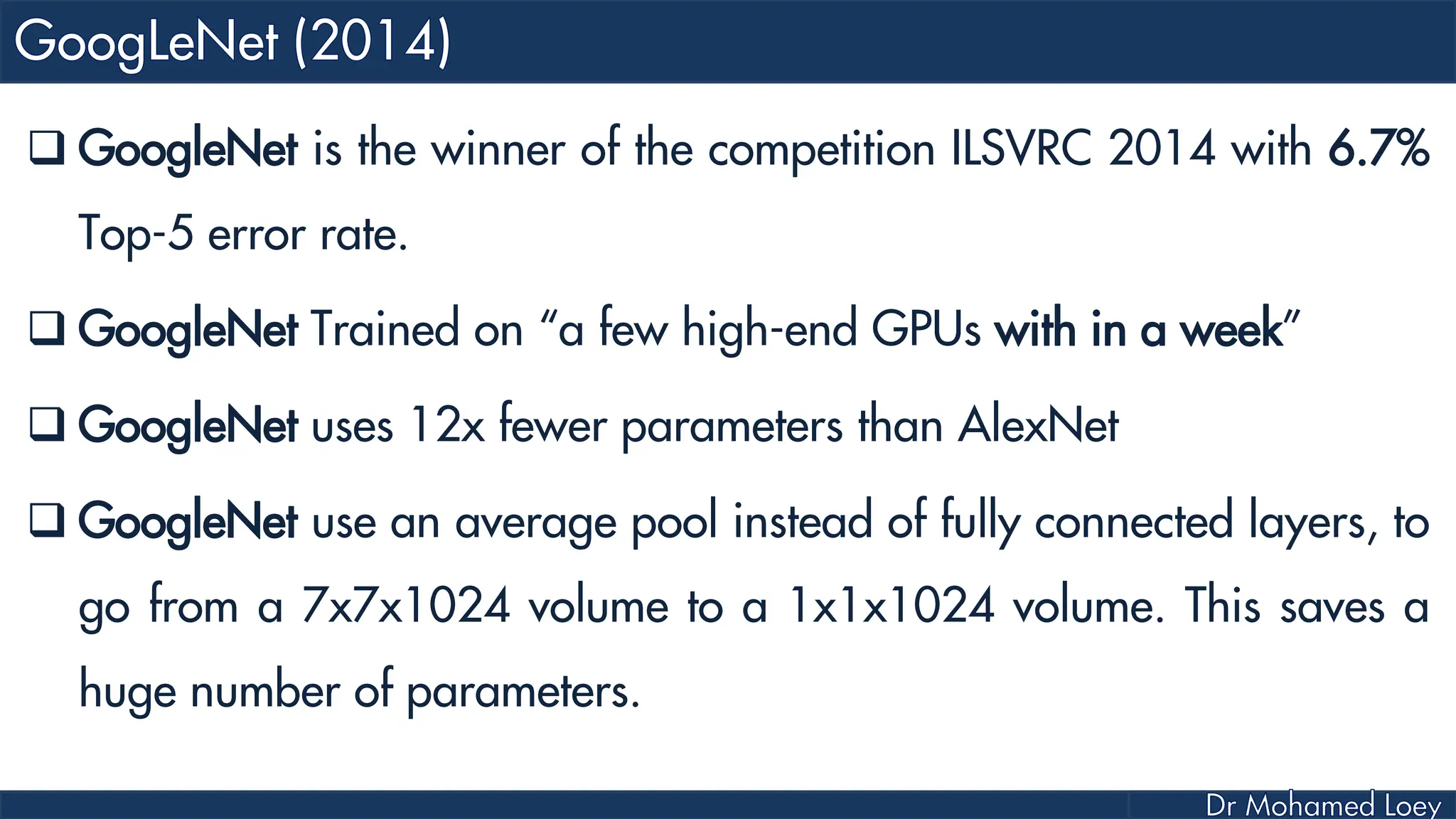  GoogleNet is the winner of the competition ILSVRC 2014 with 6.7% Top-5 error rate.  GoogleNet Trained on “a few high-end GPUs with in a week”  GoogleNet uses 12x fewer parameters than AlexNet  GoogleNet use an average pool instead of fully connected layers, to go from a 7x7x1024 volume to a 1x1x1024 volume. This saves a huge number of parameters. 