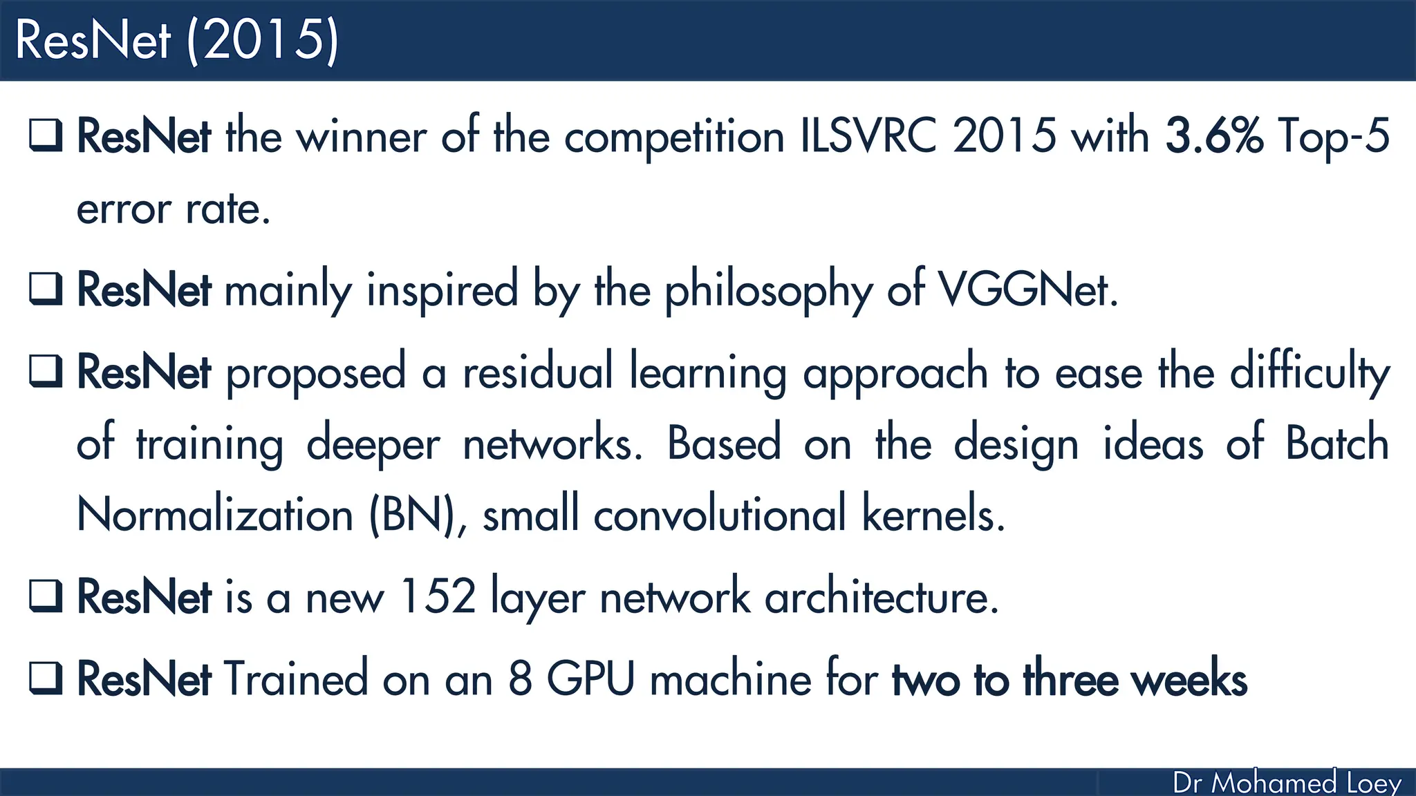  ResNet the winner of the competition ILSVRC 2015 with 3.6% Top-5 error rate.  ResNet mainly inspired by the philosophy of VGGNet.  ResNet proposed a residual learning approach to ease the difficulty of training deeper networks. Based on the design ideas of Batch Normalization (BN), small convolutional kernels.  ResNet is a new 152 layer network architecture.  ResNet Trained on an 8 GPU machine for two to three weeks 