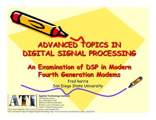 ADVANCED TOPICS IN
                  DIGITAL SIGNAL PROCESSING
                       An Examination of DSP in Modern
                          Fourth Generation Modems
                                                             fred harris
                                                      San Diego State University

                                     Applied Technology Institute
                                     349 Berkshire Drive
                                     Riva, Maryland 21140
                                     888-501-2100/410-956-8805
                                     Website: www.ATIcourses.com
                                     Email: ATI@ATIcourses.com
ATI Course Schedule: http://www.ATIcourses.com/schedule.htm
ATI’s Advanced Topics In Digital Signal Processing: http://www.aticourses.com/advanced_topics_digital.htm
 