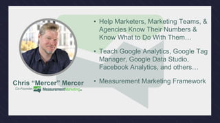 /facebook
/youtube
/linkedin
/twitter
Connect With Us: MeasurementMarketing.io
• Help Marketers, Marketing Teams, &
Agencies Know Their Numbers &
Know What to Do With Them…
• Teach Google Analytics, Google Tag
Manager, Google Data Studio,
Facebook Analytics, and others…
• Measurement Marketing FrameworkChris “Mercer” Mercer
Co-Founder, .
 