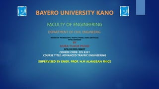 BAYERO UNIVERSITY KANO
FACULTY OF ENGINEERING
DEPARTMENT OF CIVIL ENGINEERIG
REVIEW OF MICROSCOPIC TRAFFIC MODEL USING ARTIFICIAL
INTELLIGENCESS
BY
NURA TUKUR MUHD
SPS/20/MCE/00027
COURSE CODE: CIV 8331
COURSE TITLE: ADVANCED TRAFFIC ENGINEERING
SUPERVISED BY ENGR. PROF. H.M ALHASSAN FNICE
 