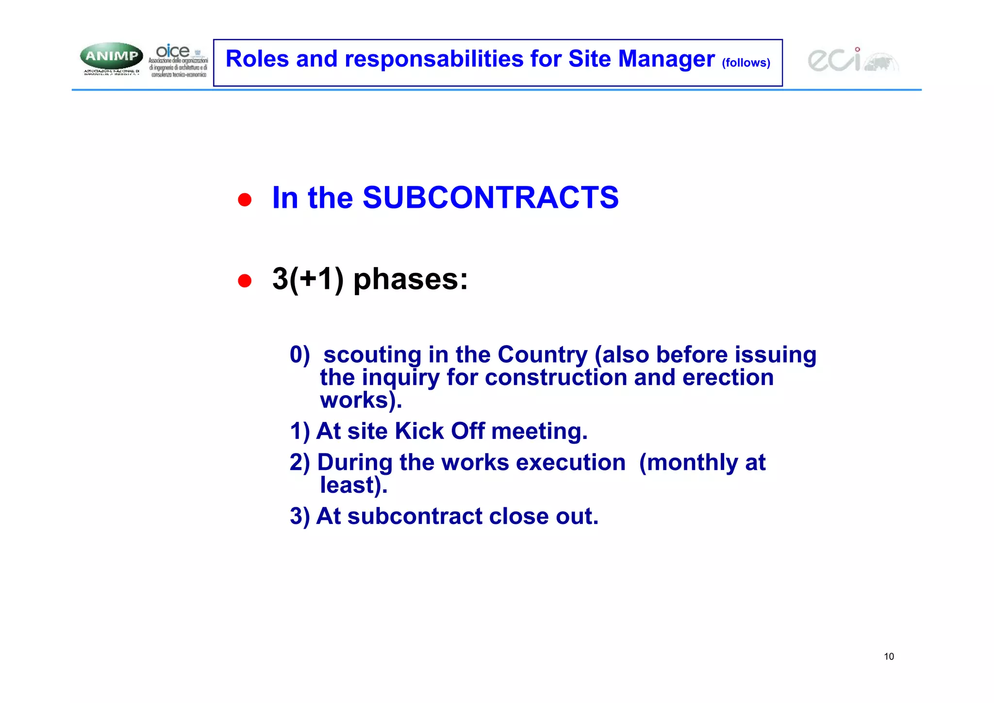 10
Roles and responsabilities for Site Manager (follows)
 In the SUBCONTRACTS
 3(+1) phases:
0) scouting in the Country (also before issuing
the inquiry for construction and erection
works).
1) At site Kick Off meeting.
2) During the works execution (monthly at
least).
3) At subcontract close out.
 