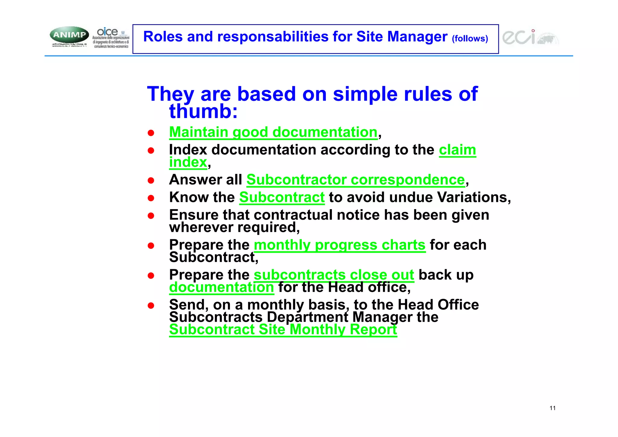 11
Roles and responsabilities for Site Manager (follows)
They are based on simple rules of
thumb:
 Maintain good documentation,
 Index documentation according to the claim
index,
 Answer all Subcontractor correspondence,
 Know the Subcontract to avoid undue Variations,
 Ensure that contractual notice has been given
wherever required,
 Prepare the monthly progress charts for each
Subcontract,
 Prepare the subcontracts close out back up
documentation for the Head office,
 Send, on a monthly basis, to the Head Office
Subcontracts Department Manager the
Subcontract Site Monthly Report
 
