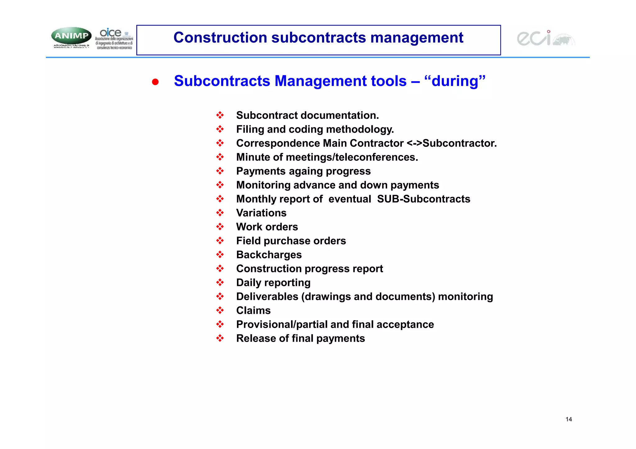 14
Construction subcontracts management
 Subcontracts Management tools – “during”
 Subcontract documentation.
 Filing and coding methodology.
 Correspondence Main Contractor <->Subcontractor.
 Minute of meetings/teleconferences.
 Payments againg progress
 Monitoring advance and down payments
 Monthly report of eventual SUB-Subcontracts
 Variations
 Work orders
 Field purchase orders
 Backcharges
 Construction progress report
 Daily reporting
 Deliverables (drawings and documents) monitoring
 Claims
 Provisional/partial and final acceptance
 Release of final payments
 