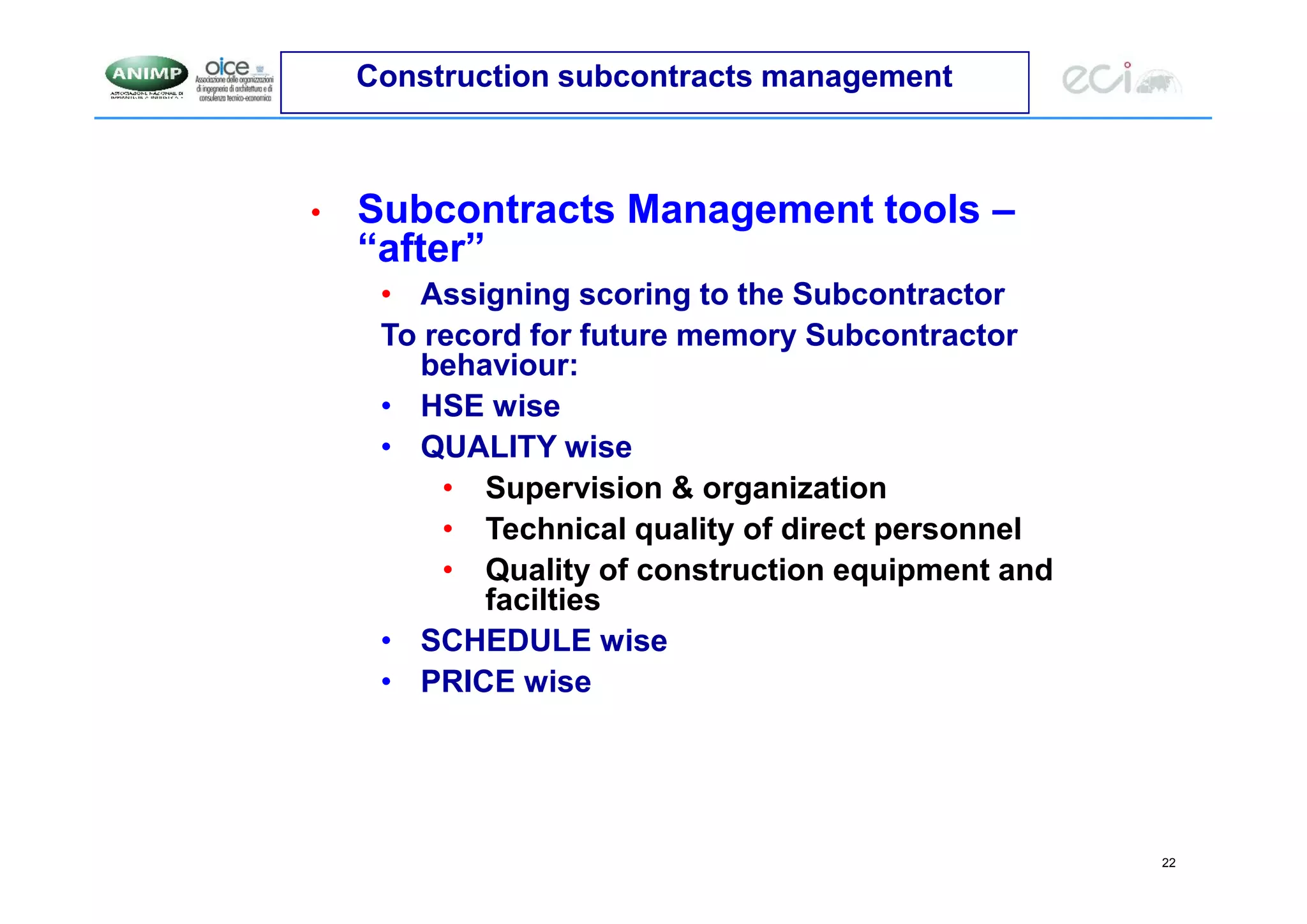 22
Construction subcontracts management
• Subcontracts Management tools –
“after”
• Assigning scoring to the Subcontractor
To record for future memory Subcontractor
behaviour:
• HSE wise
• QUALITY wise
• Supervision & organization
• Technical quality of direct personnel
• Quality of construction equipment and
facilties
• SCHEDULE wise
• PRICE wise
 