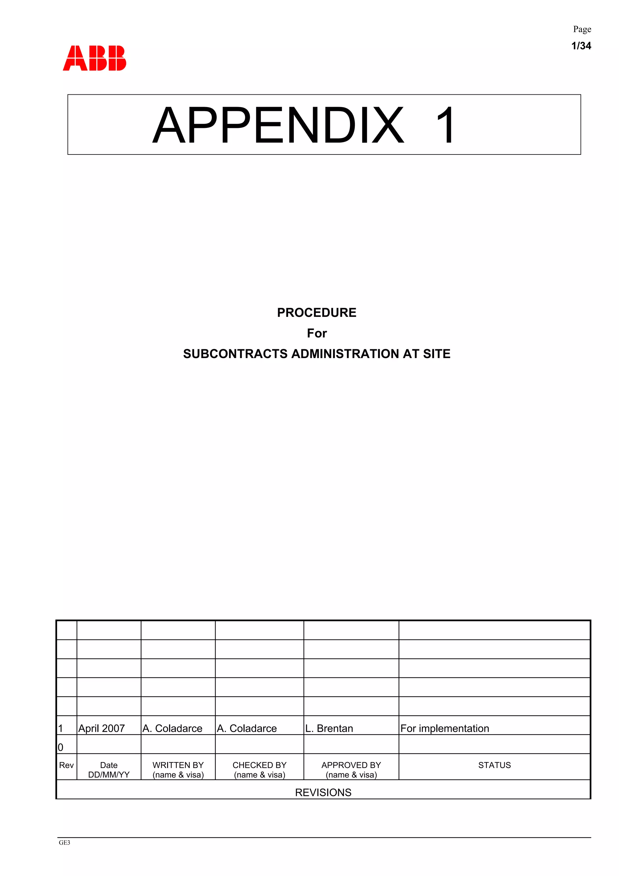 ABB
Page
1/34
GE3
APPENDIX 1
PROCEDURE
For
SUBCONTRACTS ADMINISTRATION AT SITE
1 April 2007 A. Coladarce A. Coladarce L. Brentan For implementation
0
Rev Date
DD/MM/YY
WRITTEN BY
(name & visa)
CHECKED BY
(name & visa)
APPROVED BY
(name & visa)
STATUS
REVISIONS
 