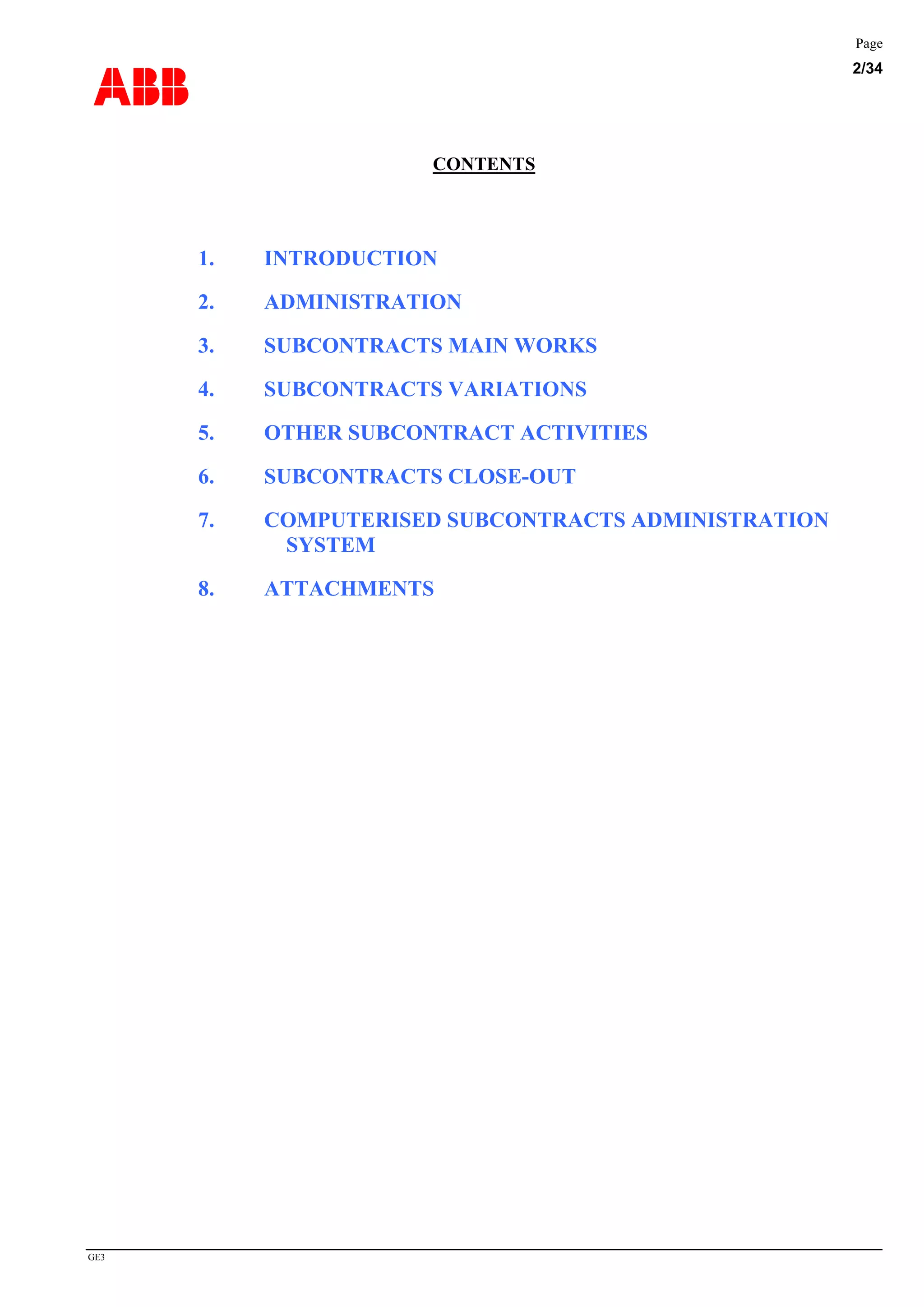 ABB
Page
2/34
GE3
CONTENTS
1. INTRODUCTION
2. ADMINISTRATION
3. SUBCONTRACTS MAIN WORKS
4. SUBCONTRACTS VARIATIONS
5. OTHER SUBCONTRACT ACTIVITIES
6. SUBCONTRACTS CLOSE-OUT
7. COMPUTERISED SUBCONTRACTS ADMINISTRATION
SYSTEM
8. ATTACHMENTS
 