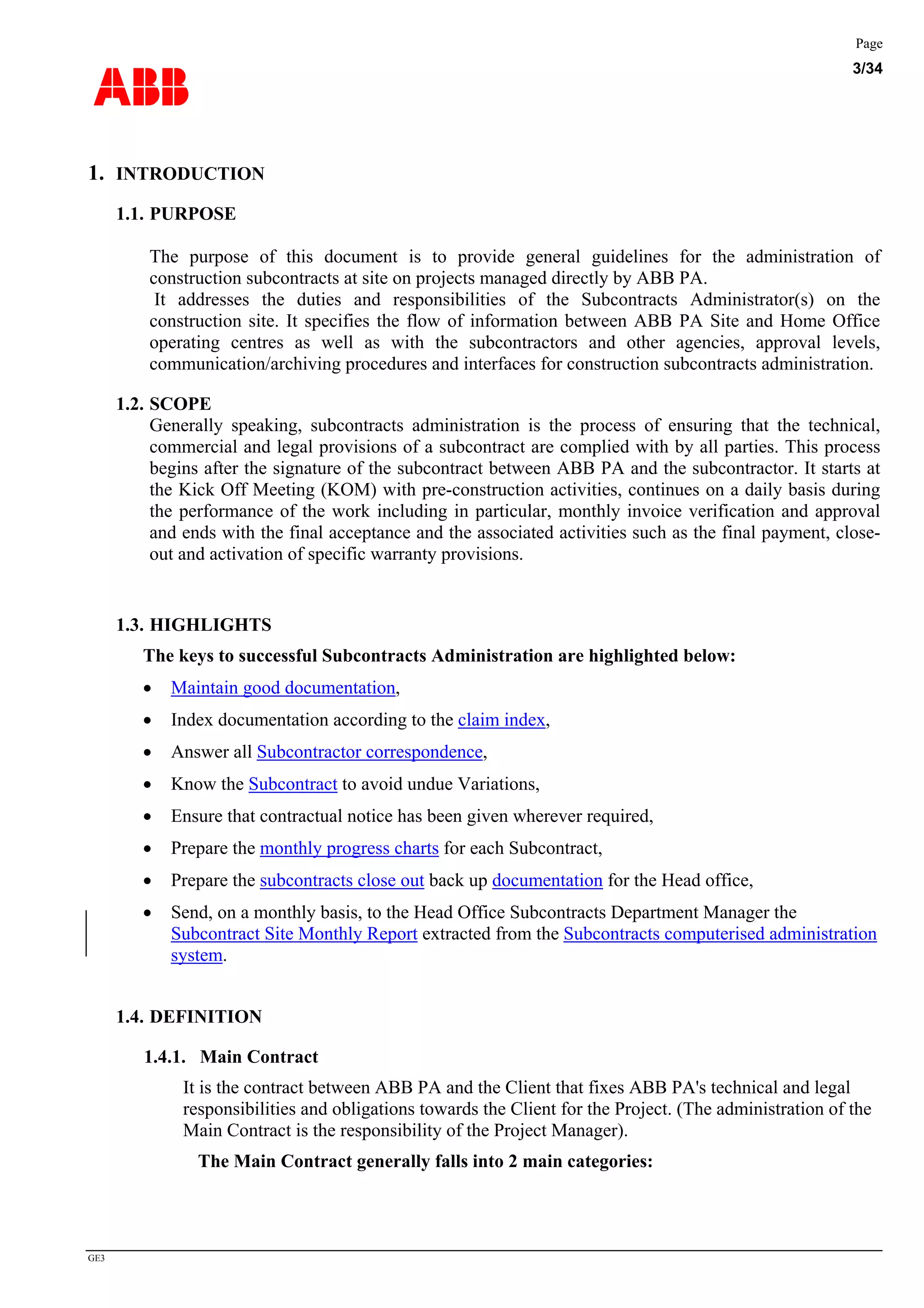 ABB
Page
3/34
GE3
1. INTRODUCTION
1.1. PURPOSE
The purpose of this document is to provide general guidelines for the administration of
construction subcontracts at site on projects managed directly by ABB PA.
It addresses the duties and responsibilities of the Subcontracts Administrator(s) on the
construction site. It specifies the flow of information between ABB PA Site and Home Office
operating centres as well as with the subcontractors and other agencies, approval levels,
communication/archiving procedures and interfaces for construction subcontracts administration.
1.2. SCOPE
Generally speaking, subcontracts administration is the process of ensuring that the technical,
commercial and legal provisions of a subcontract are complied with by all parties. This process
begins after the signature of the subcontract between ABB PA and the subcontractor. It starts at
the Kick Off Meeting (KOM) with pre-construction activities, continues on a daily basis during
the performance of the work including in particular, monthly invoice verification and approval
and ends with the final acceptance and the associated activities such as the final payment, close-
out and activation of specific warranty provisions.
1.3. HIGHLIGHTS
The keys to successful Subcontracts Administration are highlighted below:
• Maintain good documentation,
• Index documentation according to the claim index,
• Answer all Subcontractor correspondence,
• Know the Subcontract to avoid undue Variations,
• Ensure that contractual notice has been given wherever required,
• Prepare the monthly progress charts for each Subcontract,
• Prepare the subcontracts close out back up documentation for the Head office,
• Send, on a monthly basis, to the Head Office Subcontracts Department Manager the
Subcontract Site Monthly Report extracted from the Subcontracts computerised administration
system.
1.4. DEFINITION
1.4.1. Main Contract
It is the contract between ABB PA and the Client that fixes ABB PA's technical and legal
responsibilities and obligations towards the Client for the Project. (The administration of the
Main Contract is the responsibility of the Project Manager).
The Main Contract generally falls into 2 main categories:
 