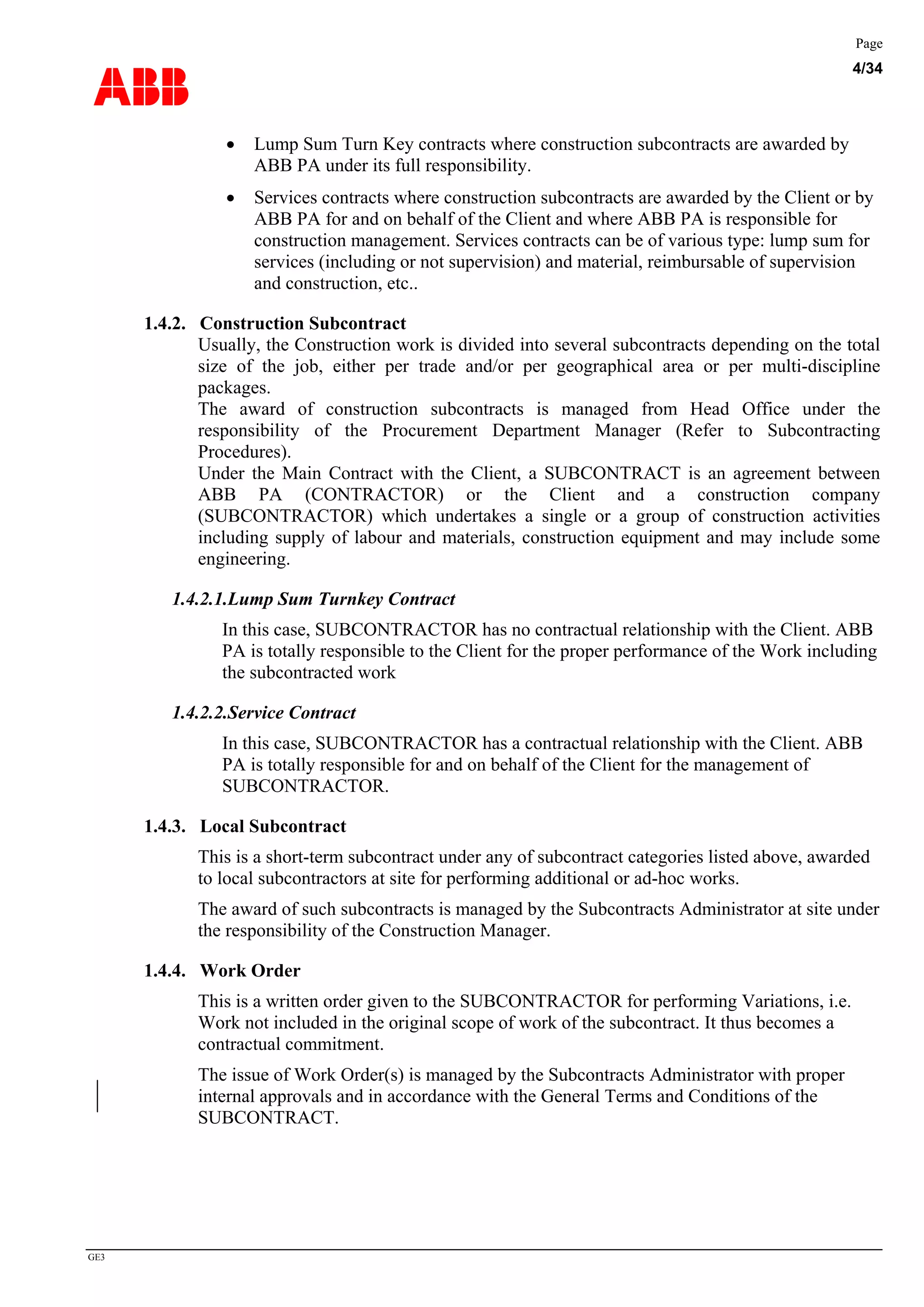 ABB
Page
4/34
GE3
• Lump Sum Turn Key contracts where construction subcontracts are awarded by
ABB PA under its full responsibility.
• Services contracts where construction subcontracts are awarded by the Client or by
ABB PA for and on behalf of the Client and where ABB PA is responsible for
construction management. Services contracts can be of various type: lump sum for
services (including or not supervision) and material, reimbursable of supervision
and construction, etc..
1.4.2. Construction Subcontract
Usually, the Construction work is divided into several subcontracts depending on the total
size of the job, either per trade and/or per geographical area or per multi-discipline
packages.
The award of construction subcontracts is managed from Head Office under the
responsibility of the Procurement Department Manager (Refer to Subcontracting
Procedures).
Under the Main Contract with the Client, a SUBCONTRACT is an agreement between
ABB PA (CONTRACTOR) or the Client and a construction company
(SUBCONTRACTOR) which undertakes a single or a group of construction activities
including supply of labour and materials, construction equipment and may include some
engineering.
1.4.2.1.Lump Sum Turnkey Contract
In this case, SUBCONTRACTOR has no contractual relationship with the Client. ABB
PA is totally responsible to the Client for the proper performance of the Work including
the subcontracted work
1.4.2.2.Service Contract
In this case, SUBCONTRACTOR has a contractual relationship with the Client. ABB
PA is totally responsible for and on behalf of the Client for the management of
SUBCONTRACTOR.
1.4.3. Local Subcontract
This is a short-term subcontract under any of subcontract categories listed above, awarded
to local subcontractors at site for performing additional or ad-hoc works.
The award of such subcontracts is managed by the Subcontracts Administrator at site under
the responsibility of the Construction Manager.
1.4.4. Work Order
This is a written order given to the SUBCONTRACTOR for performing Variations, i.e.
Work not included in the original scope of work of the subcontract. It thus becomes a
contractual commitment.
The issue of Work Order(s) is managed by the Subcontracts Administrator with proper
internal approvals and in accordance with the General Terms and Conditions of the
SUBCONTRACT.
 