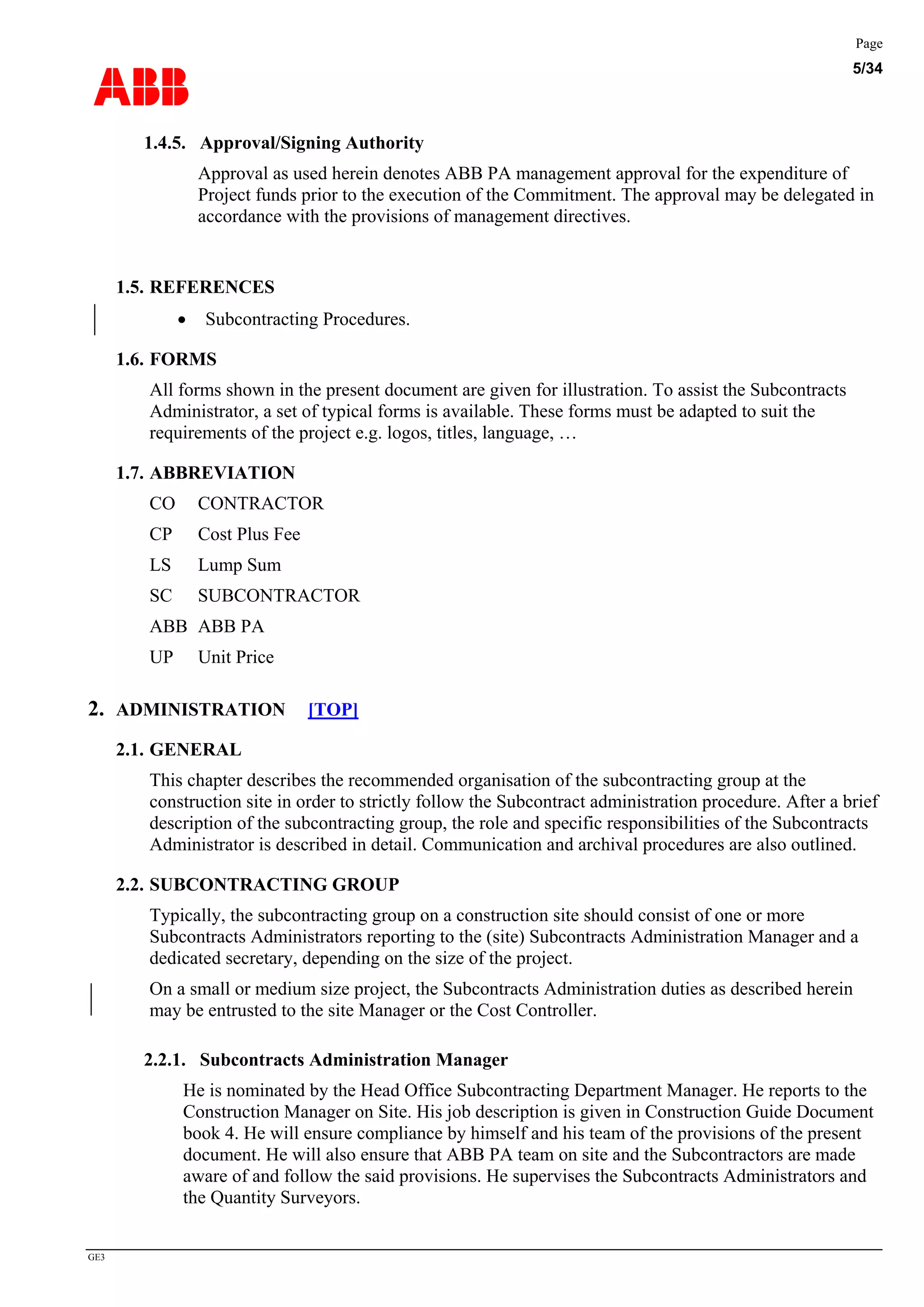 ABB
Page
5/34
GE3
1.4.5. Approval/Signing Authority
Approval as used herein denotes ABB PA management approval for the expenditure of
Project funds prior to the execution of the Commitment. The approval may be delegated in
accordance with the provisions of management directives.
1.5. REFERENCES
• Subcontracting Procedures.
1.6. FORMS
All forms shown in the present document are given for illustration. To assist the Subcontracts
Administrator, a set of typical forms is available. These forms must be adapted to suit the
requirements of the project e.g. logos, titles, language, …
1.7. ABBREVIATION
CO CONTRACTOR
CP Cost Plus Fee
LS Lump Sum
SC SUBCONTRACTOR
ABB ABB PA
UP Unit Price
2. ADMINISTRATION [TOP]
2.1. GENERAL
This chapter describes the recommended organisation of the subcontracting group at the
construction site in order to strictly follow the Subcontract administration procedure. After a brief
description of the subcontracting group, the role and specific responsibilities of the Subcontracts
Administrator is described in detail. Communication and archival procedures are also outlined.
2.2. SUBCONTRACTING GROUP
Typically, the subcontracting group on a construction site should consist of one or more
Subcontracts Administrators reporting to the (site) Subcontracts Administration Manager and a
dedicated secretary, depending on the size of the project.
On a small or medium size project, the Subcontracts Administration duties as described herein
may be entrusted to the site Manager or the Cost Controller.
2.2.1. Subcontracts Administration Manager
He is nominated by the Head Office Subcontracting Department Manager. He reports to the
Construction Manager on Site. His job description is given in Construction Guide Document
book 4. He will ensure compliance by himself and his team of the provisions of the present
document. He will also ensure that ABB PA team on site and the Subcontractors are made
aware of and follow the said provisions. He supervises the Subcontracts Administrators and
the Quantity Surveyors.
 