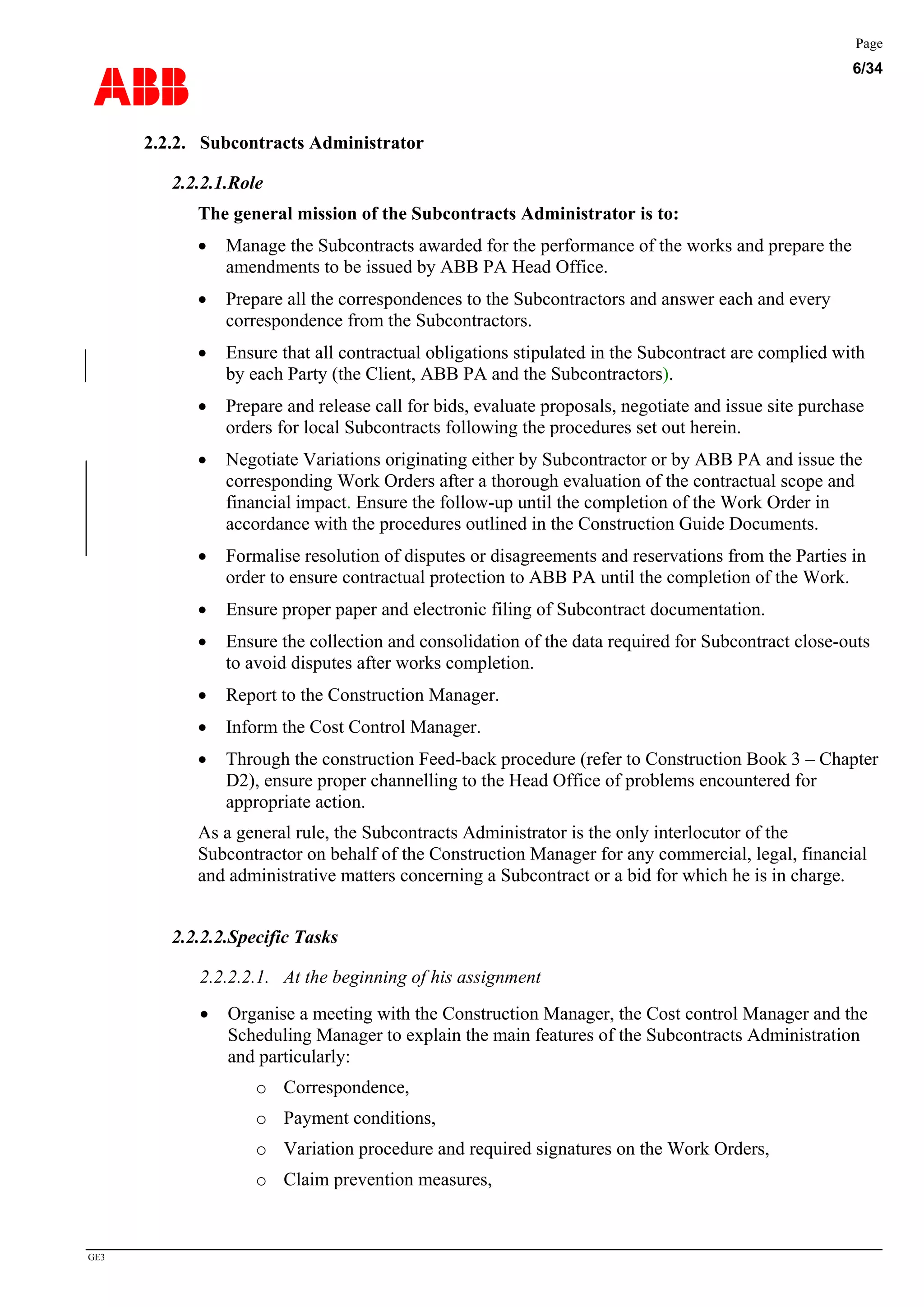 ABB
Page
6/34
GE3
2.2.2. Subcontracts Administrator
2.2.2.1.Role
The general mission of the Subcontracts Administrator is to:
• Manage the Subcontracts awarded for the performance of the works and prepare the
amendments to be issued by ABB PA Head Office.
• Prepare all the correspondences to the Subcontractors and answer each and every
correspondence from the Subcontractors.
• Ensure that all contractual obligations stipulated in the Subcontract are complied with
by each Party (the Client, ABB PA and the Subcontractors).
• Prepare and release call for bids, evaluate proposals, negotiate and issue site purchase
orders for local Subcontracts following the procedures set out herein.
• Negotiate Variations originating either by Subcontractor or by ABB PA and issue the
corresponding Work Orders after a thorough evaluation of the contractual scope and
financial impact. Ensure the follow-up until the completion of the Work Order in
accordance with the procedures outlined in the Construction Guide Documents.
• Formalise resolution of disputes or disagreements and reservations from the Parties in
order to ensure contractual protection to ABB PA until the completion of the Work.
• Ensure proper paper and electronic filing of Subcontract documentation.
• Ensure the collection and consolidation of the data required for Subcontract close-outs
to avoid disputes after works completion.
• Report to the Construction Manager.
• Inform the Cost Control Manager.
• Through the construction Feed-back procedure (refer to Construction Book 3 – Chapter
D2), ensure proper channelling to the Head Office of problems encountered for
appropriate action.
As a general rule, the Subcontracts Administrator is the only interlocutor of the
Subcontractor on behalf of the Construction Manager for any commercial, legal, financial
and administrative matters concerning a Subcontract or a bid for which he is in charge.
2.2.2.2.Specific Tasks
2.2.2.2.1. At the beginning of his assignment
• Organise a meeting with the Construction Manager, the Cost control Manager and the
Scheduling Manager to explain the main features of the Subcontracts Administration
and particularly:
o Correspondence,
o Payment conditions,
o Variation procedure and required signatures on the Work Orders,
o Claim prevention measures,
 
