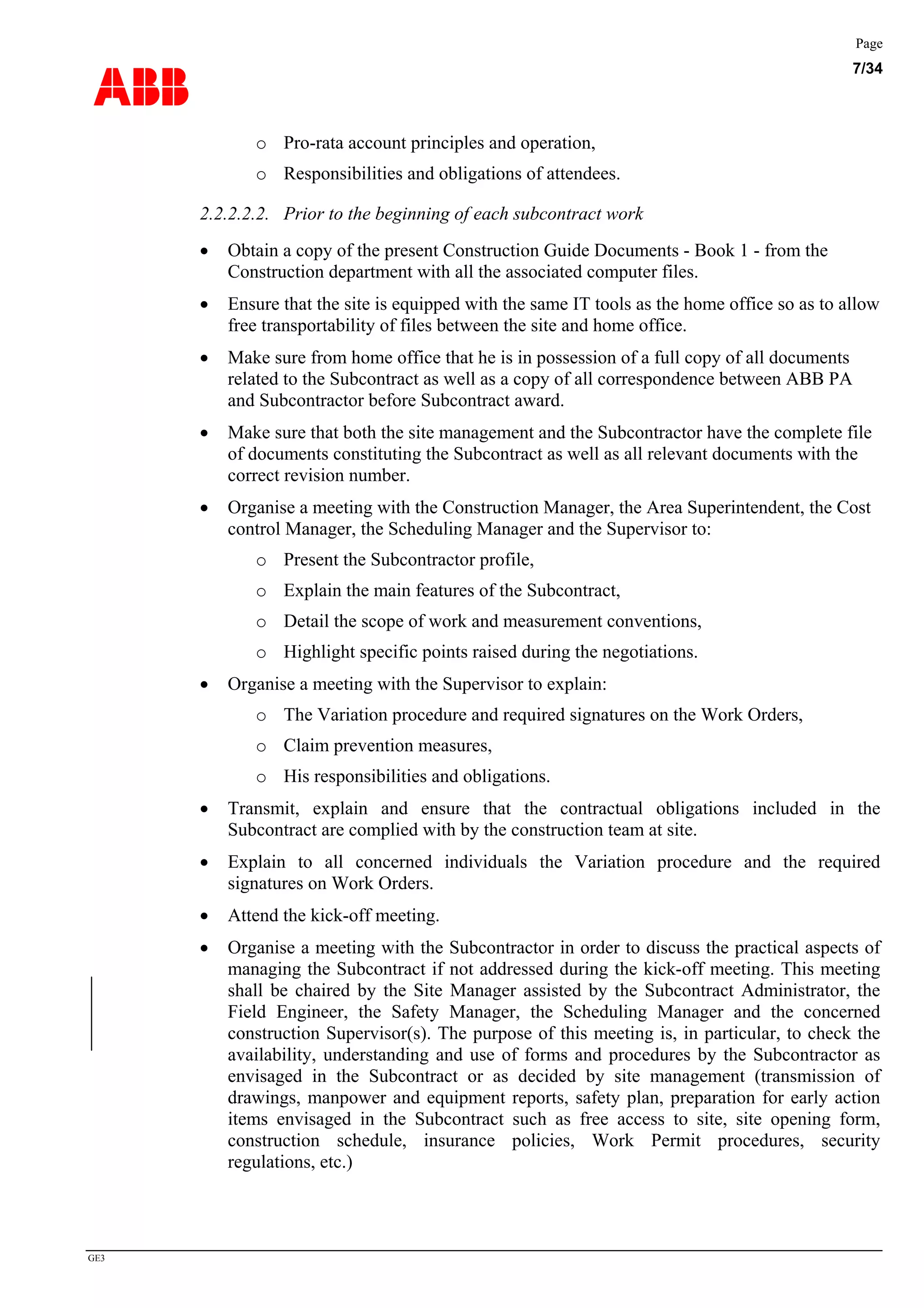 ABB
Page
7/34
GE3
o Pro-rata account principles and operation,
o Responsibilities and obligations of attendees.
2.2.2.2.2. Prior to the beginning of each subcontract work
• Obtain a copy of the present Construction Guide Documents - Book 1 - from the
Construction department with all the associated computer files.
• Ensure that the site is equipped with the same IT tools as the home office so as to allow
free transportability of files between the site and home office.
• Make sure from home office that he is in possession of a full copy of all documents
related to the Subcontract as well as a copy of all correspondence between ABB PA
and Subcontractor before Subcontract award.
• Make sure that both the site management and the Subcontractor have the complete file
of documents constituting the Subcontract as well as all relevant documents with the
correct revision number.
• Organise a meeting with the Construction Manager, the Area Superintendent, the Cost
control Manager, the Scheduling Manager and the Supervisor to:
o Present the Subcontractor profile,
o Explain the main features of the Subcontract,
o Detail the scope of work and measurement conventions,
o Highlight specific points raised during the negotiations.
• Organise a meeting with the Supervisor to explain:
o The Variation procedure and required signatures on the Work Orders,
o Claim prevention measures,
o His responsibilities and obligations.
• Transmit, explain and ensure that the contractual obligations included in the
Subcontract are complied with by the construction team at site.
• Explain to all concerned individuals the Variation procedure and the required
signatures on Work Orders.
• Attend the kick-off meeting.
• Organise a meeting with the Subcontractor in order to discuss the practical aspects of
managing the Subcontract if not addressed during the kick-off meeting. This meeting
shall be chaired by the Site Manager assisted by the Subcontract Administrator, the
Field Engineer, the Safety Manager, the Scheduling Manager and the concerned
construction Supervisor(s). The purpose of this meeting is, in particular, to check the
availability, understanding and use of forms and procedures by the Subcontractor as
envisaged in the Subcontract or as decided by site management (transmission of
drawings, manpower and equipment reports, safety plan, preparation for early action
items envisaged in the Subcontract such as free access to site, site opening form,
construction schedule, insurance policies, Work Permit procedures, security
regulations, etc.)
 
