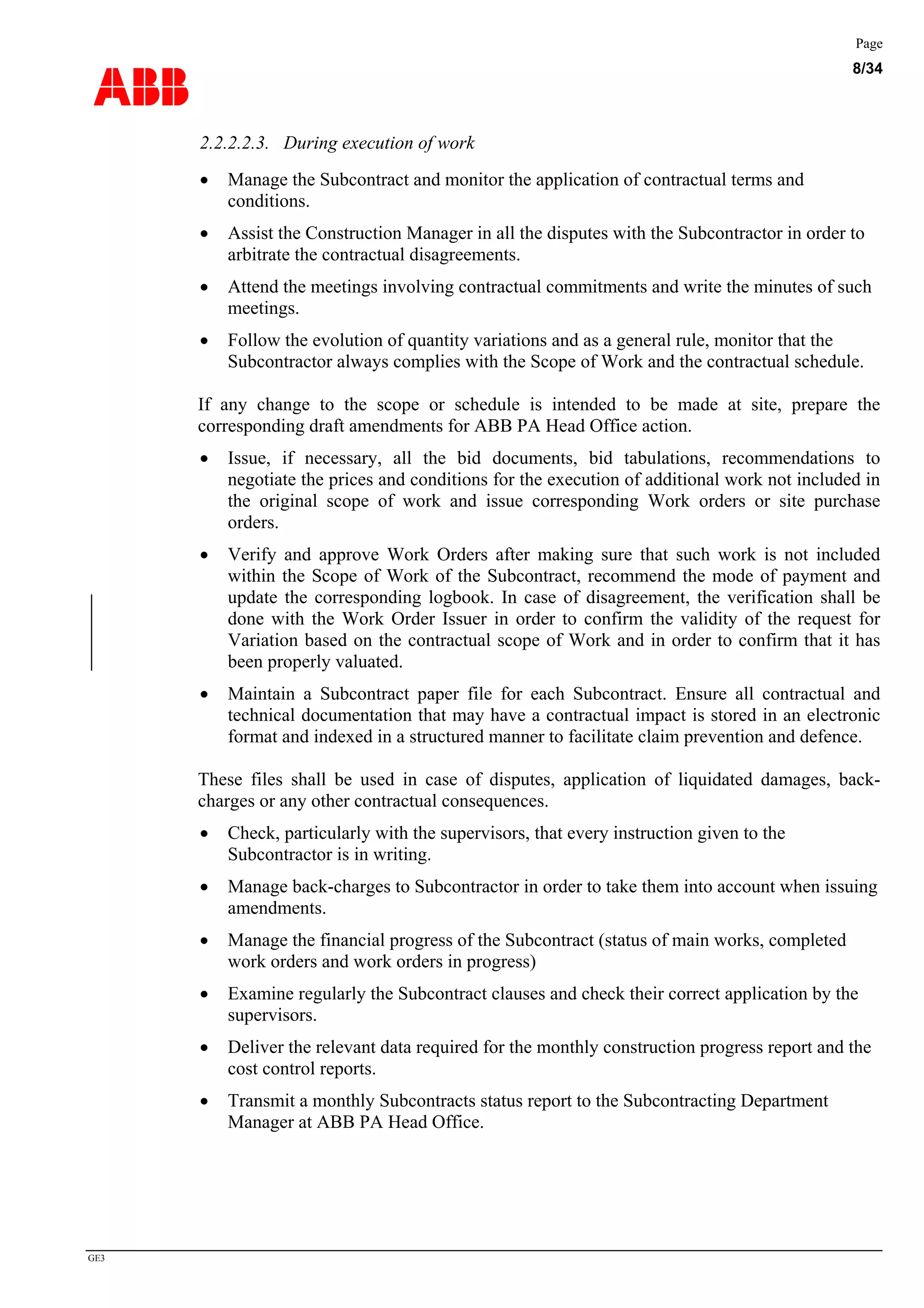 ABB
Page
8/34
GE3
2.2.2.2.3. During execution of work
• Manage the Subcontract and monitor the application of contractual terms and
conditions.
• Assist the Construction Manager in all the disputes with the Subcontractor in order to
arbitrate the contractual disagreements.
• Attend the meetings involving contractual commitments and write the minutes of such
meetings.
• Follow the evolution of quantity variations and as a general rule, monitor that the
Subcontractor always complies with the Scope of Work and the contractual schedule.
If any change to the scope or schedule is intended to be made at site, prepare the
corresponding draft amendments for ABB PA Head Office action.
• Issue, if necessary, all the bid documents, bid tabulations, recommendations to
negotiate the prices and conditions for the execution of additional work not included in
the original scope of work and issue corresponding Work orders or site purchase
orders.
• Verify and approve Work Orders after making sure that such work is not included
within the Scope of Work of the Subcontract, recommend the mode of payment and
update the corresponding logbook. In case of disagreement, the verification shall be
done with the Work Order Issuer in order to confirm the validity of the request for
Variation based on the contractual scope of Work and in order to confirm that it has
been properly valuated.
• Maintain a Subcontract paper file for each Subcontract. Ensure all contractual and
technical documentation that may have a contractual impact is stored in an electronic
format and indexed in a structured manner to facilitate claim prevention and defence.
These files shall be used in case of disputes, application of liquidated damages, back-
charges or any other contractual consequences.
• Check, particularly with the supervisors, that every instruction given to the
Subcontractor is in writing.
• Manage back-charges to Subcontractor in order to take them into account when issuing
amendments.
• Manage the financial progress of the Subcontract (status of main works, completed
work orders and work orders in progress)
• Examine regularly the Subcontract clauses and check their correct application by the
supervisors.
• Deliver the relevant data required for the monthly construction progress report and the
cost control reports.
• Transmit a monthly Subcontracts status report to the Subcontracting Department
Manager at ABB PA Head Office.
 