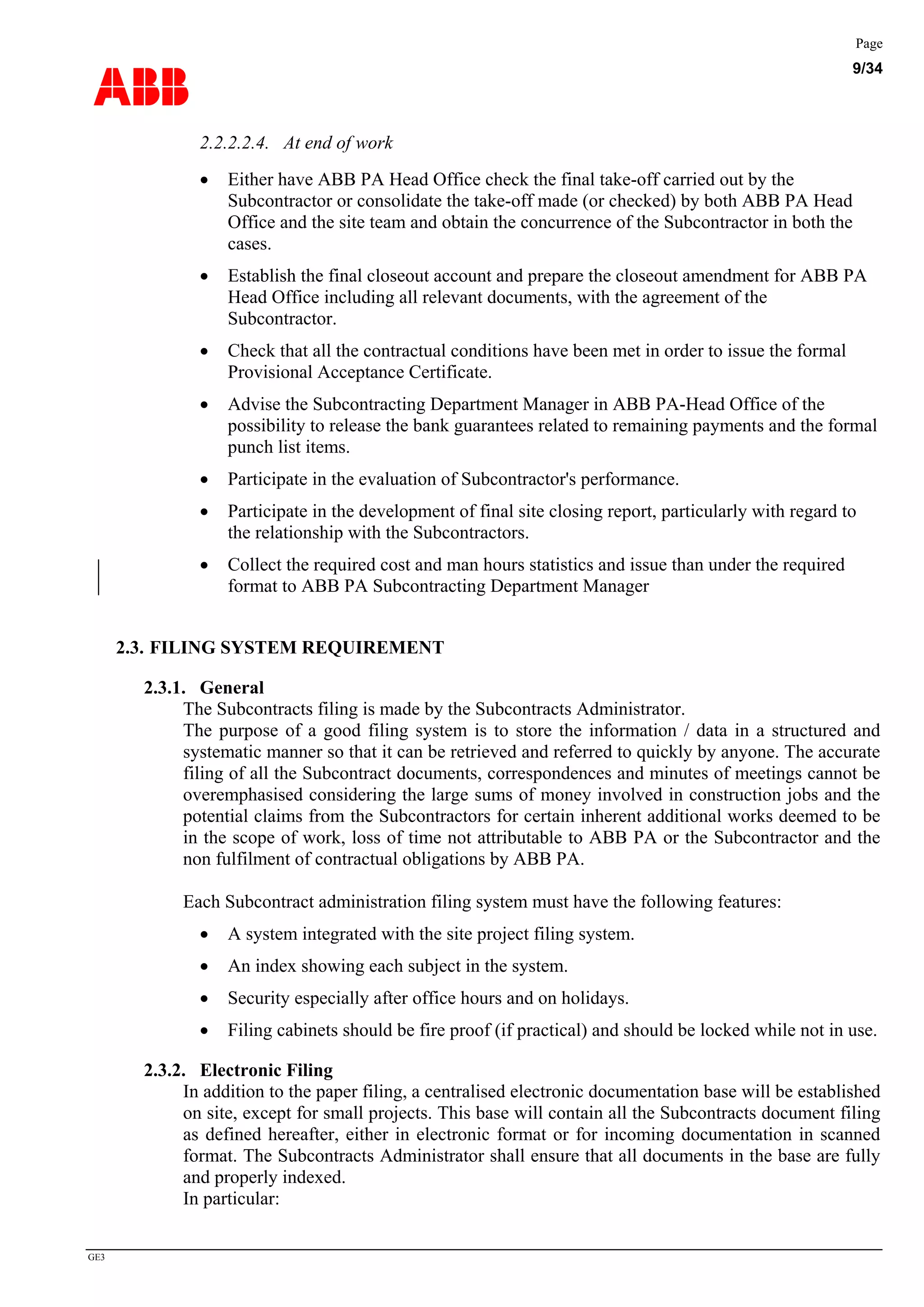 ABB
Page
9/34
GE3
2.2.2.2.4. At end of work
• Either have ABB PA Head Office check the final take-off carried out by the
Subcontractor or consolidate the take-off made (or checked) by both ABB PA Head
Office and the site team and obtain the concurrence of the Subcontractor in both the
cases.
• Establish the final closeout account and prepare the closeout amendment for ABB PA
Head Office including all relevant documents, with the agreement of the
Subcontractor.
• Check that all the contractual conditions have been met in order to issue the formal
Provisional Acceptance Certificate.
• Advise the Subcontracting Department Manager in ABB PA-Head Office of the
possibility to release the bank guarantees related to remaining payments and the formal
punch list items.
• Participate in the evaluation of Subcontractor's performance.
• Participate in the development of final site closing report, particularly with regard to
the relationship with the Subcontractors.
• Collect the required cost and man hours statistics and issue than under the required
format to ABB PA Subcontracting Department Manager
2.3. FILING SYSTEM REQUIREMENT
2.3.1. General
The Subcontracts filing is made by the Subcontracts Administrator.
The purpose of a good filing system is to store the information / data in a structured and
systematic manner so that it can be retrieved and referred to quickly by anyone. The accurate
filing of all the Subcontract documents, correspondences and minutes of meetings cannot be
overemphasised considering the large sums of money involved in construction jobs and the
potential claims from the Subcontractors for certain inherent additional works deemed to be
in the scope of work, loss of time not attributable to ABB PA or the Subcontractor and the
non fulfilment of contractual obligations by ABB PA.
Each Subcontract administration filing system must have the following features:
• A system integrated with the site project filing system.
• An index showing each subject in the system.
• Security especially after office hours and on holidays.
• Filing cabinets should be fire proof (if practical) and should be locked while not in use.
2.3.2. Electronic Filing
In addition to the paper filing, a centralised electronic documentation base will be established
on site, except for small projects. This base will contain all the Subcontracts document filing
as defined hereafter, either in electronic format or for incoming documentation in scanned
format. The Subcontracts Administrator shall ensure that all documents in the base are fully
and properly indexed.
In particular:
 
