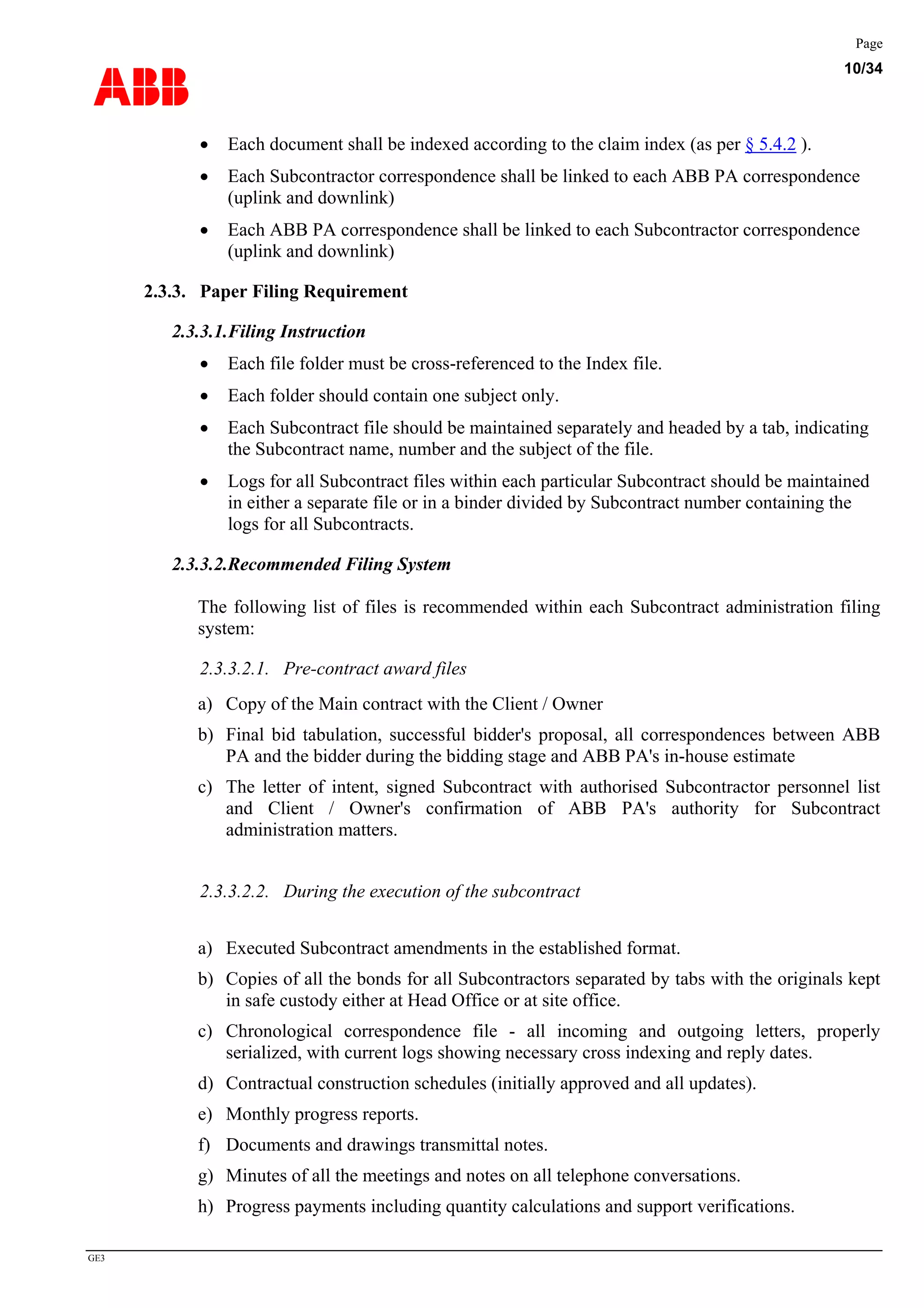 ABB
Page
10/34
GE3
• Each document shall be indexed according to the claim index (as per § 5.4.2 ).
• Each Subcontractor correspondence shall be linked to each ABB PA correspondence
(uplink and downlink)
• Each ABB PA correspondence shall be linked to each Subcontractor correspondence
(uplink and downlink)
2.3.3. Paper Filing Requirement
2.3.3.1.Filing Instruction
• Each file folder must be cross-referenced to the Index file.
• Each folder should contain one subject only.
• Each Subcontract file should be maintained separately and headed by a tab, indicating
the Subcontract name, number and the subject of the file.
• Logs for all Subcontract files within each particular Subcontract should be maintained
in either a separate file or in a binder divided by Subcontract number containing the
logs for all Subcontracts.
2.3.3.2.Recommended Filing System
The following list of files is recommended within each Subcontract administration filing
system:
2.3.3.2.1. Pre-contract award files
a) Copy of the Main contract with the Client / Owner
b) Final bid tabulation, successful bidder's proposal, all correspondences between ABB
PA and the bidder during the bidding stage and ABB PA's in-house estimate
c) The letter of intent, signed Subcontract with authorised Subcontractor personnel list
and Client / Owner's confirmation of ABB PA's authority for Subcontract
administration matters.
2.3.3.2.2. During the execution of the subcontract
a) Executed Subcontract amendments in the established format.
b) Copies of all the bonds for all Subcontractors separated by tabs with the originals kept
in safe custody either at Head Office or at site office.
c) Chronological correspondence file - all incoming and outgoing letters, properly
serialized, with current logs showing necessary cross indexing and reply dates.
d) Contractual construction schedules (initially approved and all updates).
e) Monthly progress reports.
f) Documents and drawings transmittal notes.
g) Minutes of all the meetings and notes on all telephone conversations.
h) Progress payments including quantity calculations and support verifications.
 