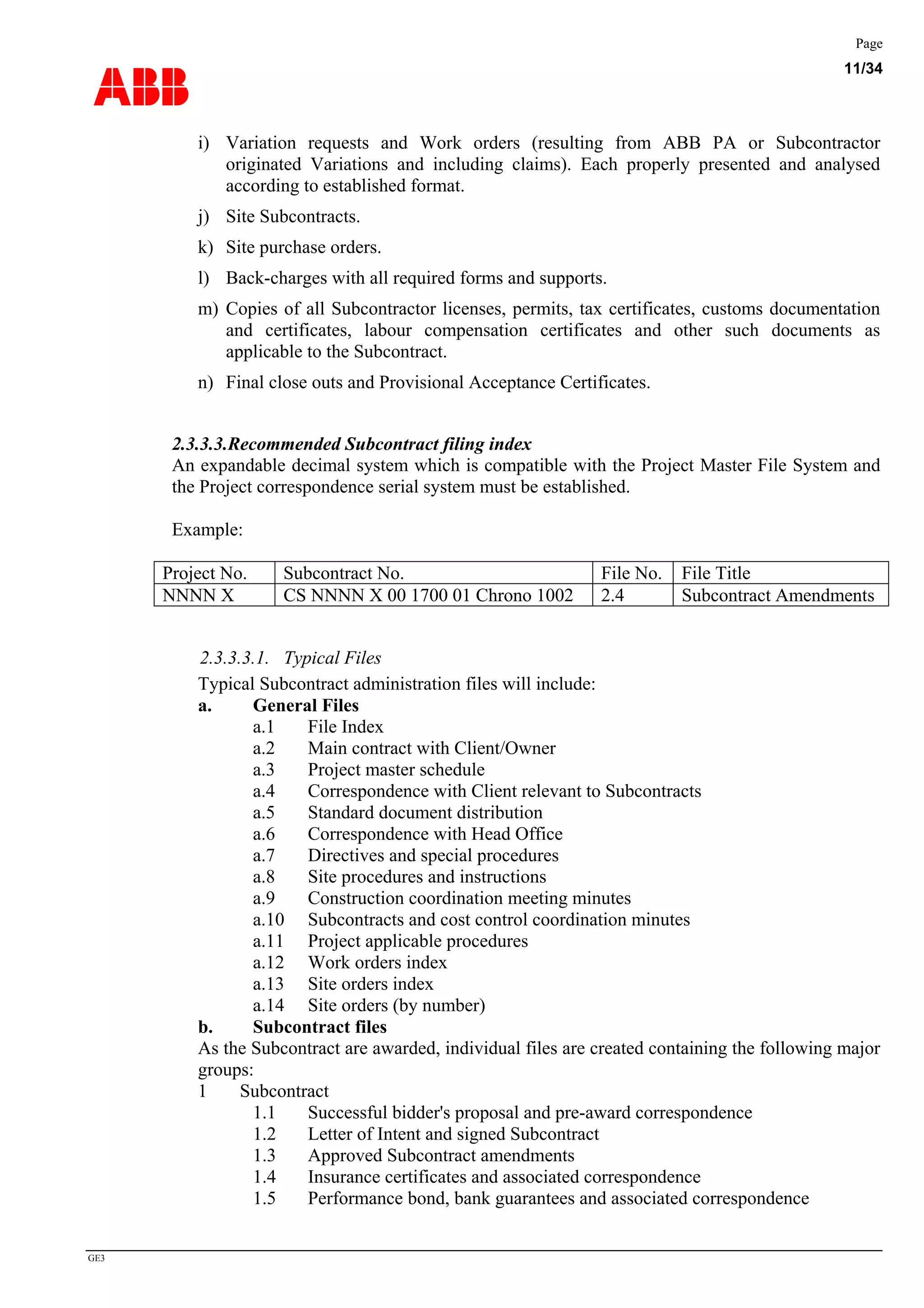 ABB
Page
11/34
GE3
i) Variation requests and Work orders (resulting from ABB PA or Subcontractor
originated Variations and including claims). Each properly presented and analysed
according to established format.
j) Site Subcontracts.
k) Site purchase orders.
l) Back-charges with all required forms and supports.
m) Copies of all Subcontractor licenses, permits, tax certificates, customs documentation
and certificates, labour compensation certificates and other such documents as
applicable to the Subcontract.
n) Final close outs and Provisional Acceptance Certificates.
2.3.3.3.Recommended Subcontract filing index
An expandable decimal system which is compatible with the Project Master File System and
the Project correspondence serial system must be established.
Example:
Project No. Subcontract No. File No. File Title
NNNN X CS NNNN X 00 1700 01 Chrono 1002 2.4 Subcontract Amendments
2.3.3.3.1. Typical Files
Typical Subcontract administration files will include:
a. General Files
a.1 File Index
a.2 Main contract with Client/Owner
a.3 Project master schedule
a.4 Correspondence with Client relevant to Subcontracts
a.5 Standard document distribution
a.6 Correspondence with Head Office
a.7 Directives and special procedures
a.8 Site procedures and instructions
a.9 Construction coordination meeting minutes
a.10 Subcontracts and cost control coordination minutes
a.11 Project applicable procedures
a.12 Work orders index
a.13 Site orders index
a.14 Site orders (by number)
b. Subcontract files
As the Subcontract are awarded, individual files are created containing the following major
groups:
1 Subcontract
1.1 Successful bidder's proposal and pre-award correspondence
1.2 Letter of Intent and signed Subcontract
1.3 Approved Subcontract amendments
1.4 Insurance certificates and associated correspondence
1.5 Performance bond, bank guarantees and associated correspondence
 