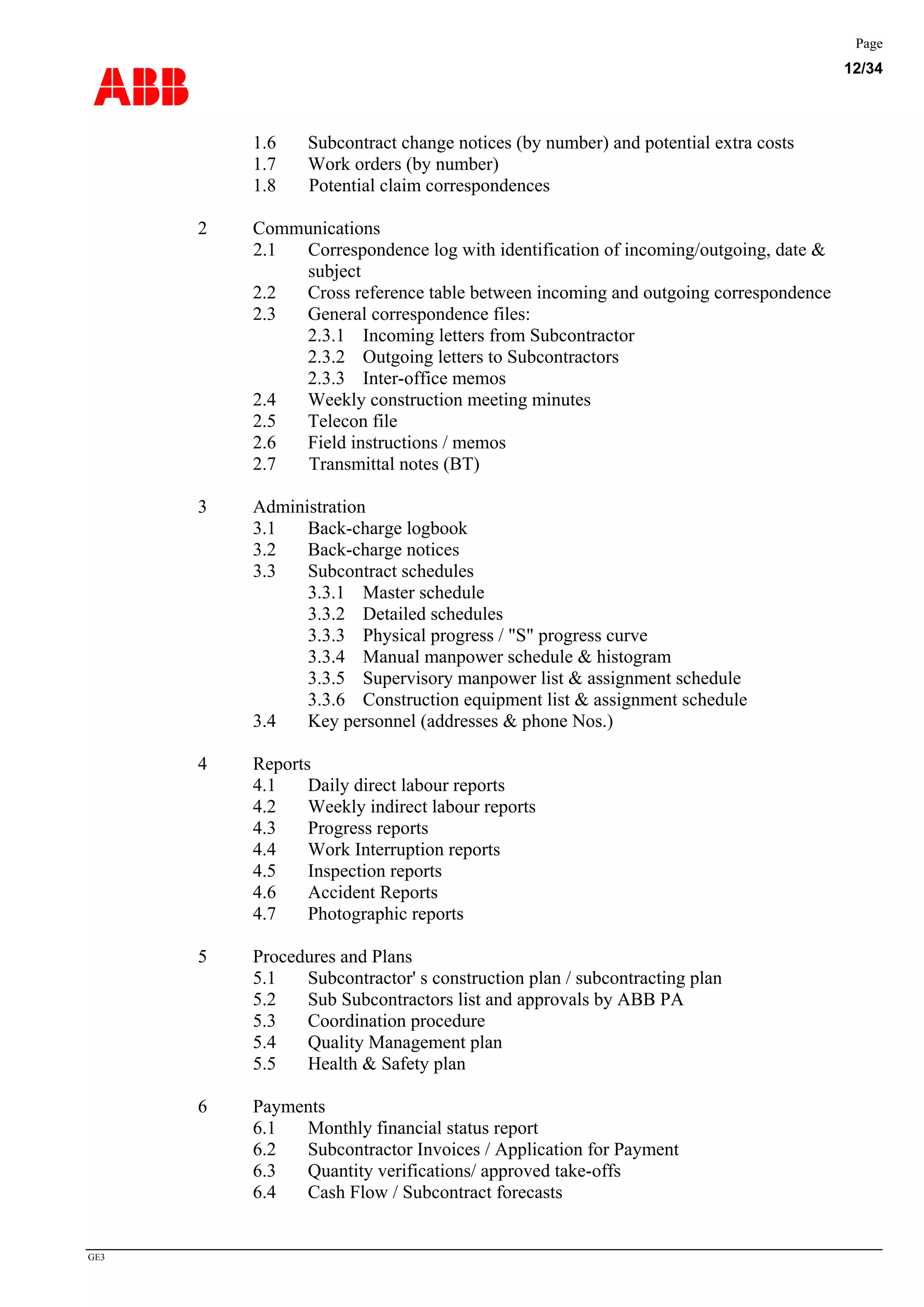 ABB
Page
12/34
GE3
1.6 Subcontract change notices (by number) and potential extra costs
1.7 Work orders (by number)
1.8 Potential claim correspondences
2 Communications
2.1 Correspondence log with identification of incoming/outgoing, date &
subject
2.2 Cross reference table between incoming and outgoing correspondence
2.3 General correspondence files:
2.3.1 Incoming letters from Subcontractor
2.3.2 Outgoing letters to Subcontractors
2.3.3 Inter-office memos
2.4 Weekly construction meeting minutes
2.5 Telecon file
2.6 Field instructions / memos
2.7 Transmittal notes (BT)
3 Administration
3.1 Back-charge logbook
3.2 Back-charge notices
3.3 Subcontract schedules
3.3.1 Master schedule
3.3.2 Detailed schedules
3.3.3 Physical progress / "S" progress curve
3.3.4 Manual manpower schedule & histogram
3.3.5 Supervisory manpower list & assignment schedule
3.3.6 Construction equipment list & assignment schedule
3.4 Key personnel (addresses & phone Nos.)
4 Reports
4.1 Daily direct labour reports
4.2 Weekly indirect labour reports
4.3 Progress reports
4.4 Work Interruption reports
4.5 Inspection reports
4.6 Accident Reports
4.7 Photographic reports
5 Procedures and Plans
5.1 Subcontractor' s construction plan / subcontracting plan
5.2 Sub Subcontractors list and approvals by ABB PA
5.3 Coordination procedure
5.4 Quality Management plan
5.5 Health & Safety plan
6 Payments
6.1 Monthly financial status report
6.2 Subcontractor Invoices / Application for Payment
6.3 Quantity verifications/ approved take-offs
6.4 Cash Flow / Subcontract forecasts
 