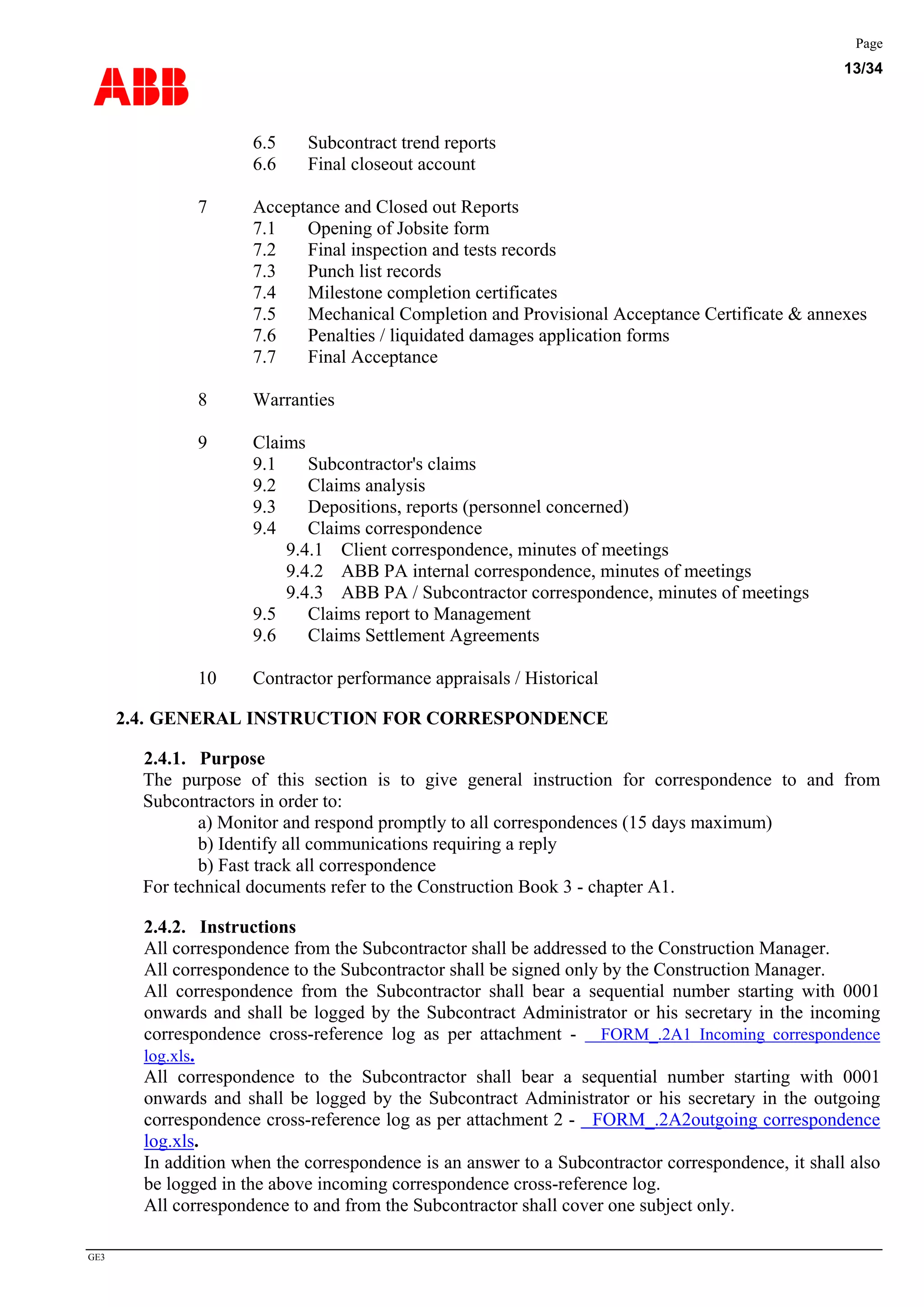 ABB
Page
13/34
GE3
6.5 Subcontract trend reports
6.6 Final closeout account
7 Acceptance and Closed out Reports
7.1 Opening of Jobsite form
7.2 Final inspection and tests records
7.3 Punch list records
7.4 Milestone completion certificates
7.5 Mechanical Completion and Provisional Acceptance Certificate & annexes
7.6 Penalties / liquidated damages application forms
7.7 Final Acceptance
8 Warranties
9 Claims
9.1 Subcontractor's claims
9.2 Claims analysis
9.3 Depositions, reports (personnel concerned)
9.4 Claims correspondence
9.4.1 Client correspondence, minutes of meetings
9.4.2 ABB PA internal correspondence, minutes of meetings
9.4.3 ABB PA / Subcontractor correspondence, minutes of meetings
9.5 Claims report to Management
9.6 Claims Settlement Agreements
10 Contractor performance appraisals / Historical
2.4. GENERAL INSTRUCTION FOR CORRESPONDENCE
2.4.1. Purpose
The purpose of this section is to give general instruction for correspondence to and from
Subcontractors in order to:
a) Monitor and respond promptly to all correspondences (15 days maximum)
b) Identify all communications requiring a reply
b) Fast track all correspondence
For technical documents refer to the Construction Book 3 - chapter A1.
2.4.2. Instructions
All correspondence from the Subcontractor shall be addressed to the Construction Manager.
All correspondence to the Subcontractor shall be signed only by the Construction Manager.
All correspondence from the Subcontractor shall bear a sequential number starting with 0001
onwards and shall be logged by the Subcontract Administrator or his secretary in the incoming
correspondence cross-reference log as per attachment - FORM_.2A1 Incoming correspondence
log.xls.
All correspondence to the Subcontractor shall bear a sequential number starting with 0001
onwards and shall be logged by the Subcontract Administrator or his secretary in the outgoing
correspondence cross-reference log as per attachment 2 - FORM_.2A2outgoing correspondence
log.xls.
In addition when the correspondence is an answer to a Subcontractor correspondence, it shall also
be logged in the above incoming correspondence cross-reference log.
All correspondence to and from the Subcontractor shall cover one subject only.
 