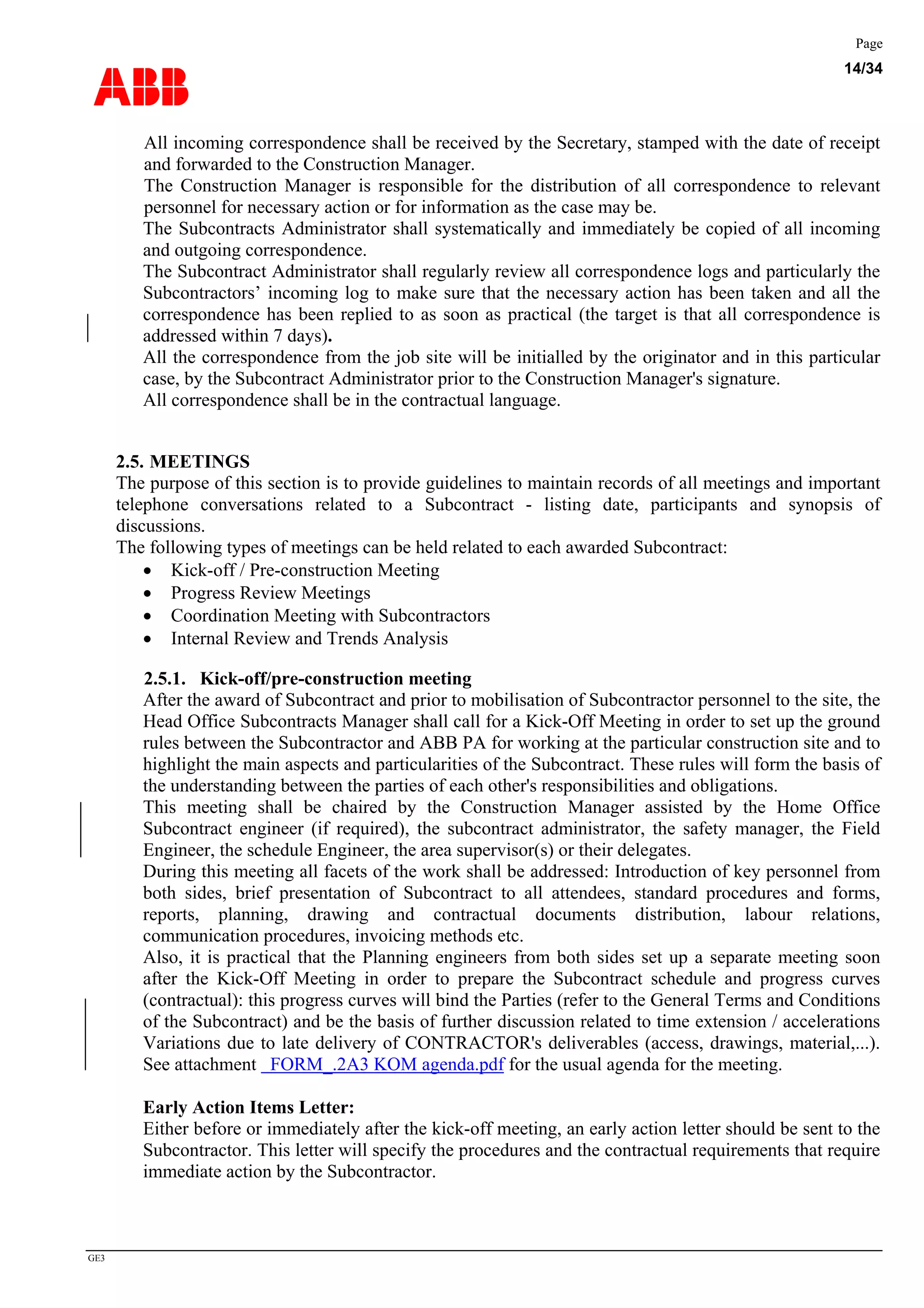 ABB
Page
14/34
GE3
All incoming correspondence shall be received by the Secretary, stamped with the date of receipt
and forwarded to the Construction Manager.
The Construction Manager is responsible for the distribution of all correspondence to relevant
personnel for necessary action or for information as the case may be.
The Subcontracts Administrator shall systematically and immediately be copied of all incoming
and outgoing correspondence.
The Subcontract Administrator shall regularly review all correspondence logs and particularly the
Subcontractors’ incoming log to make sure that the necessary action has been taken and all the
correspondence has been replied to as soon as practical (the target is that all correspondence is
addressed within 7 days).
All the correspondence from the job site will be initialled by the originator and in this particular
case, by the Subcontract Administrator prior to the Construction Manager's signature.
All correspondence shall be in the contractual language.
2.5. MEETINGS
The purpose of this section is to provide guidelines to maintain records of all meetings and important
telephone conversations related to a Subcontract - listing date, participants and synopsis of
discussions.
The following types of meetings can be held related to each awarded Subcontract:
• Kick-off / Pre-construction Meeting
• Progress Review Meetings
• Coordination Meeting with Subcontractors
• Internal Review and Trends Analysis
2.5.1. Kick-off/pre-construction meeting
After the award of Subcontract and prior to mobilisation of Subcontractor personnel to the site, the
Head Office Subcontracts Manager shall call for a Kick-Off Meeting in order to set up the ground
rules between the Subcontractor and ABB PA for working at the particular construction site and to
highlight the main aspects and particularities of the Subcontract. These rules will form the basis of
the understanding between the parties of each other's responsibilities and obligations.
This meeting shall be chaired by the Construction Manager assisted by the Home Office
Subcontract engineer (if required), the subcontract administrator, the safety manager, the Field
Engineer, the schedule Engineer, the area supervisor(s) or their delegates.
During this meeting all facets of the work shall be addressed: Introduction of key personnel from
both sides, brief presentation of Subcontract to all attendees, standard procedures and forms,
reports, planning, drawing and contractual documents distribution, labour relations,
communication procedures, invoicing methods etc.
Also, it is practical that the Planning engineers from both sides set up a separate meeting soon
after the Kick-Off Meeting in order to prepare the Subcontract schedule and progress curves
(contractual): this progress curves will bind the Parties (refer to the General Terms and Conditions
of the Subcontract) and be the basis of further discussion related to time extension / accelerations
Variations due to late delivery of CONTRACTOR's deliverables (access, drawings, material,...).
See attachment FORM_.2A3 KOM agenda.pdf for the usual agenda for the meeting.
Early Action Items Letter:
Either before or immediately after the kick-off meeting, an early action letter should be sent to the
Subcontractor. This letter will specify the procedures and the contractual requirements that require
immediate action by the Subcontractor.
 