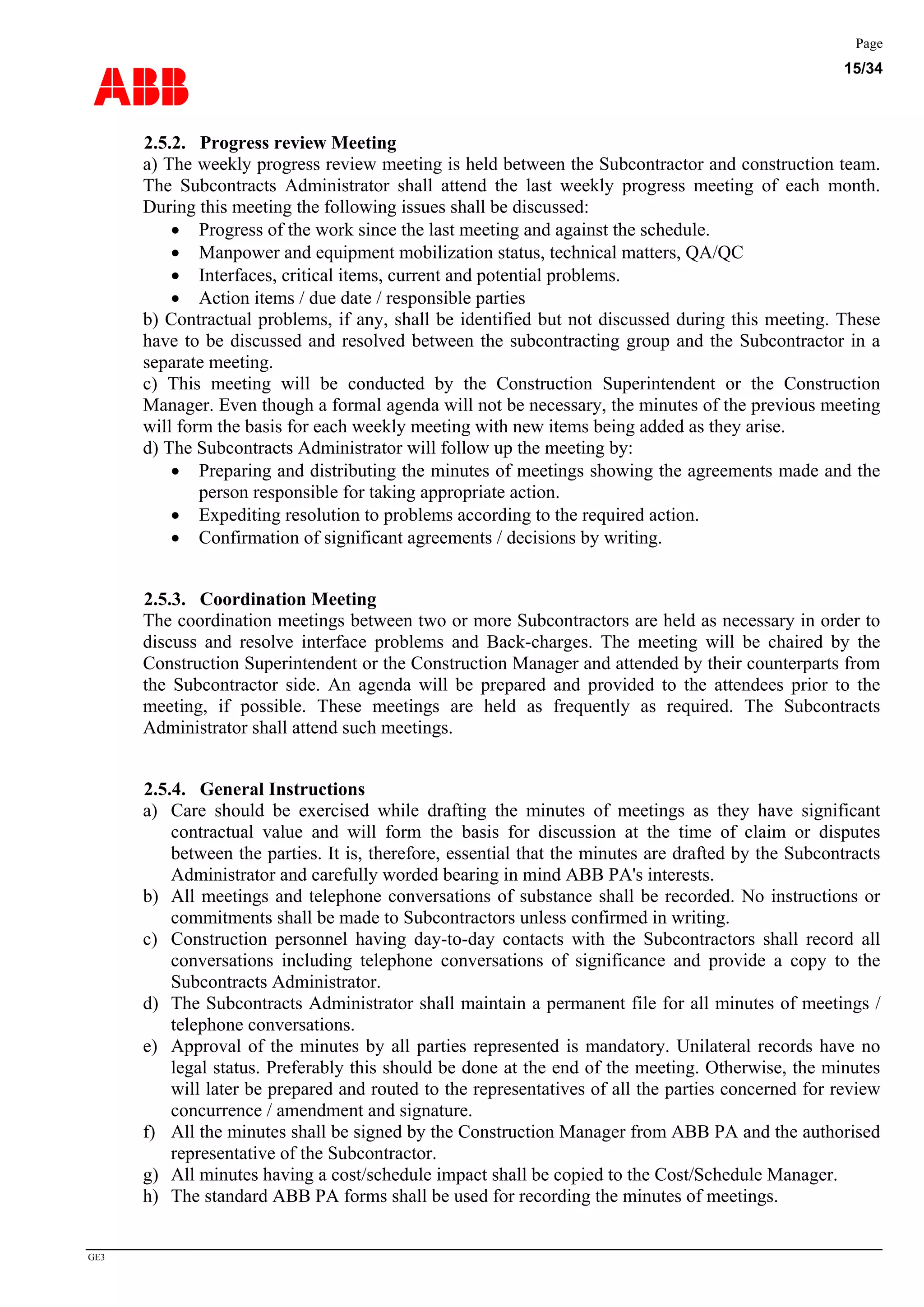 ABB
Page
15/34
GE3
2.5.2. Progress review Meeting
a) The weekly progress review meeting is held between the Subcontractor and construction team.
The Subcontracts Administrator shall attend the last weekly progress meeting of each month.
During this meeting the following issues shall be discussed:
• Progress of the work since the last meeting and against the schedule.
• Manpower and equipment mobilization status, technical matters, QA/QC
• Interfaces, critical items, current and potential problems.
• Action items / due date / responsible parties
b) Contractual problems, if any, shall be identified but not discussed during this meeting. These
have to be discussed and resolved between the subcontracting group and the Subcontractor in a
separate meeting.
c) This meeting will be conducted by the Construction Superintendent or the Construction
Manager. Even though a formal agenda will not be necessary, the minutes of the previous meeting
will form the basis for each weekly meeting with new items being added as they arise.
d) The Subcontracts Administrator will follow up the meeting by:
• Preparing and distributing the minutes of meetings showing the agreements made and the
person responsible for taking appropriate action.
• Expediting resolution to problems according to the required action.
• Confirmation of significant agreements / decisions by writing.
2.5.3. Coordination Meeting
The coordination meetings between two or more Subcontractors are held as necessary in order to
discuss and resolve interface problems and Back-charges. The meeting will be chaired by the
Construction Superintendent or the Construction Manager and attended by their counterparts from
the Subcontractor side. An agenda will be prepared and provided to the attendees prior to the
meeting, if possible. These meetings are held as frequently as required. The Subcontracts
Administrator shall attend such meetings.
2.5.4. General Instructions
a) Care should be exercised while drafting the minutes of meetings as they have significant
contractual value and will form the basis for discussion at the time of claim or disputes
between the parties. It is, therefore, essential that the minutes are drafted by the Subcontracts
Administrator and carefully worded bearing in mind ABB PA's interests.
b) All meetings and telephone conversations of substance shall be recorded. No instructions or
commitments shall be made to Subcontractors unless confirmed in writing.
c) Construction personnel having day-to-day contacts with the Subcontractors shall record all
conversations including telephone conversations of significance and provide a copy to the
Subcontracts Administrator.
d) The Subcontracts Administrator shall maintain a permanent file for all minutes of meetings /
telephone conversations.
e) Approval of the minutes by all parties represented is mandatory. Unilateral records have no
legal status. Preferably this should be done at the end of the meeting. Otherwise, the minutes
will later be prepared and routed to the representatives of all the parties concerned for review
concurrence / amendment and signature.
f) All the minutes shall be signed by the Construction Manager from ABB PA and the authorised
representative of the Subcontractor.
g) All minutes having a cost/schedule impact shall be copied to the Cost/Schedule Manager.
h) The standard ABB PA forms shall be used for recording the minutes of meetings.
 