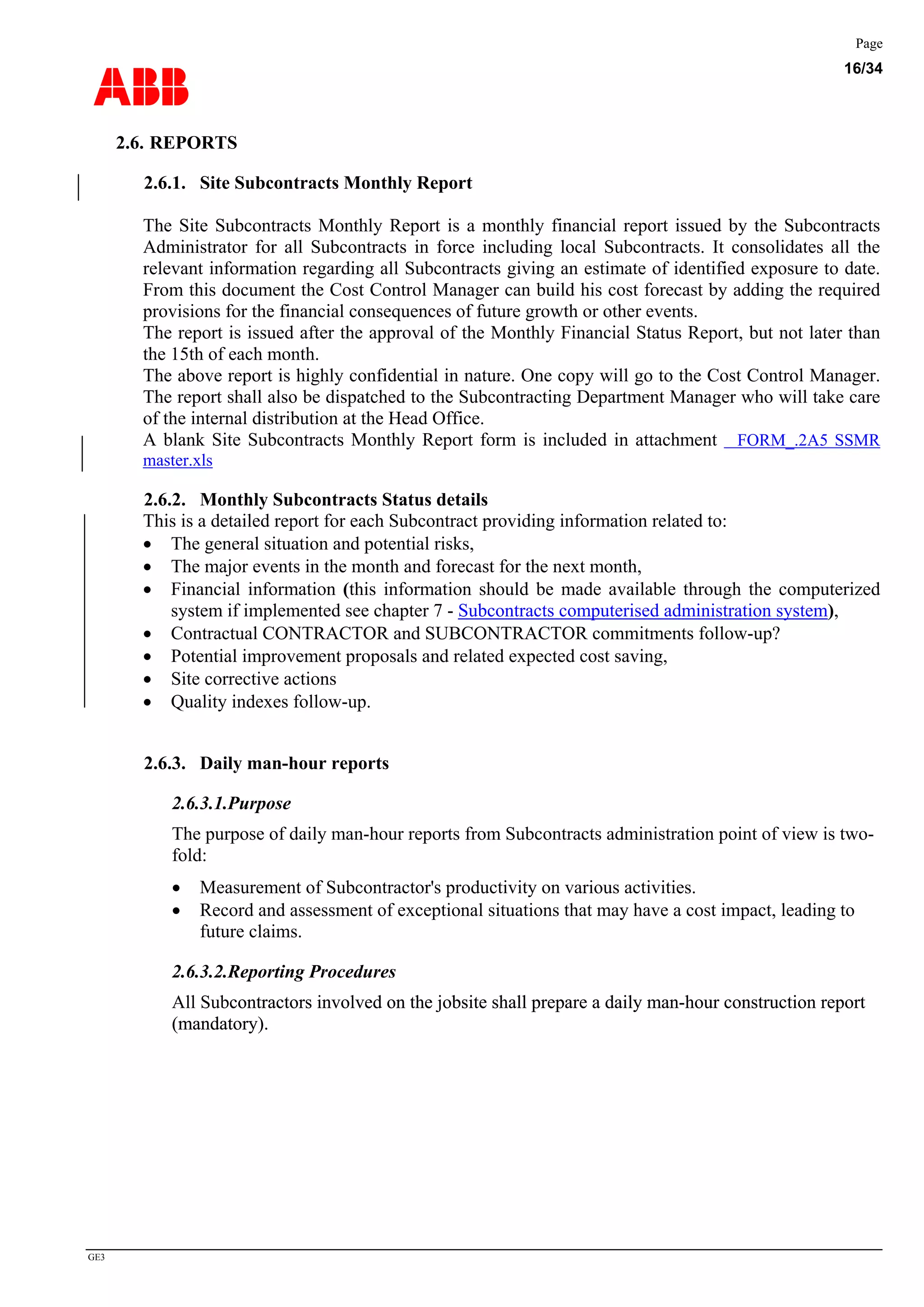 ABB
Page
16/34
GE3
2.6. REPORTS
2.6.1. Site Subcontracts Monthly Report
The Site Subcontracts Monthly Report is a monthly financial report issued by the Subcontracts
Administrator for all Subcontracts in force including local Subcontracts. It consolidates all the
relevant information regarding all Subcontracts giving an estimate of identified exposure to date.
From this document the Cost Control Manager can build his cost forecast by adding the required
provisions for the financial consequences of future growth or other events.
The report is issued after the approval of the Monthly Financial Status Report, but not later than
the 15th of each month.
The above report is highly confidential in nature. One copy will go to the Cost Control Manager.
The report shall also be dispatched to the Subcontracting Department Manager who will take care
of the internal distribution at the Head Office.
A blank Site Subcontracts Monthly Report form is included in attachment FORM_.2A5 SSMR
master.xls
2.6.2. Monthly Subcontracts Status details
This is a detailed report for each Subcontract providing information related to:
• The general situation and potential risks,
• The major events in the month and forecast for the next month,
• Financial information (this information should be made available through the computerized
system if implemented see chapter 7 - Subcontracts computerised administration system),
• Contractual CONTRACTOR and SUBCONTRACTOR commitments follow-up?
• Potential improvement proposals and related expected cost saving,
• Site corrective actions
• Quality indexes follow-up.
2.6.3. Daily man-hour reports
2.6.3.1.Purpose
The purpose of daily man-hour reports from Subcontracts administration point of view is two-
fold:
• Measurement of Subcontractor's productivity on various activities.
• Record and assessment of exceptional situations that may have a cost impact, leading to
future claims.
2.6.3.2.Reporting Procedures
All Subcontractors involved on the jobsite shall prepare a daily man-hour construction report
(mandatory).
contractors involved on the jobsite shall prepare a daily man-hour construction report
(mandatory).
 