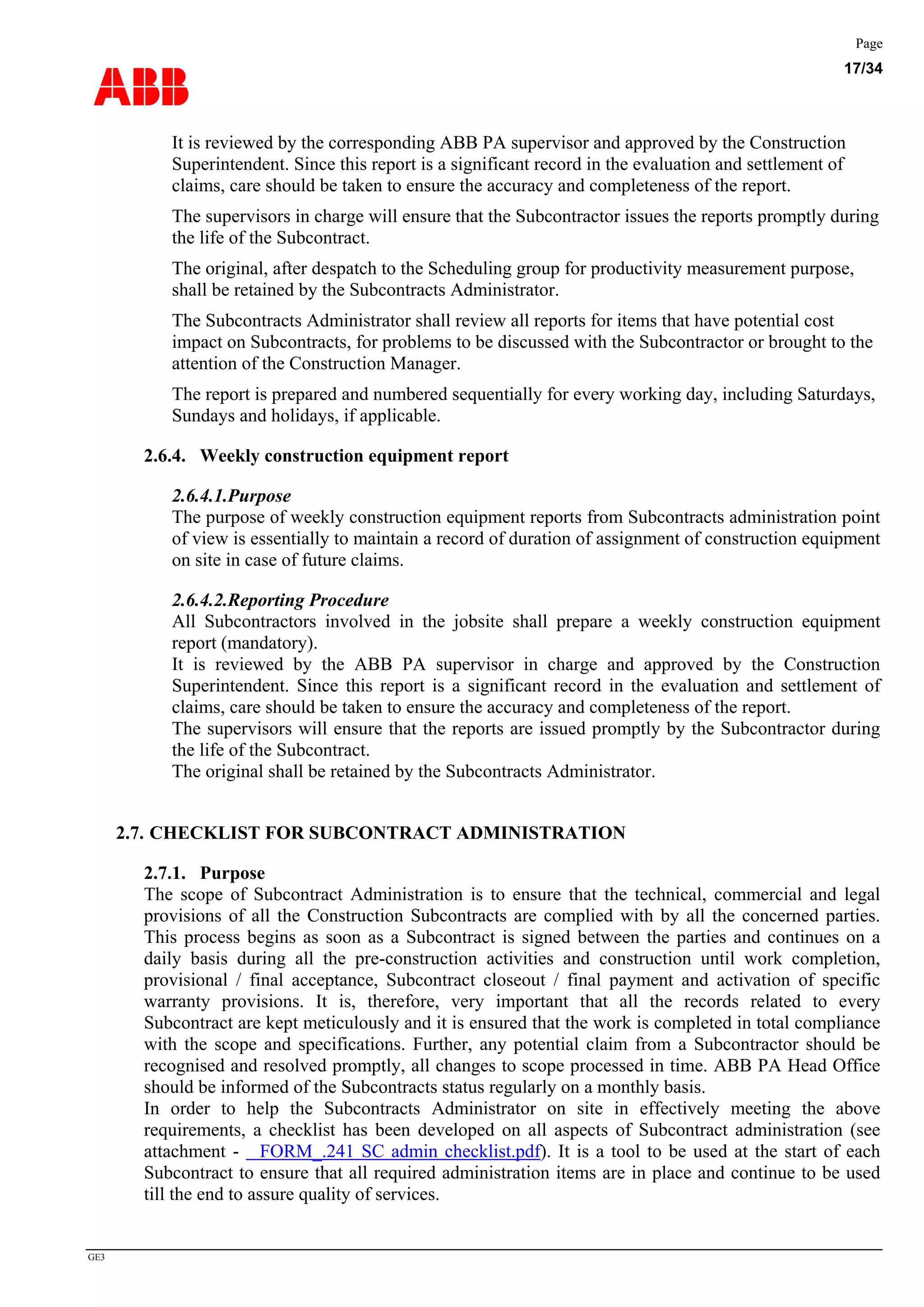 ABB
Page
17/34
GE3
It is reviewed by the corresponding ABB PA supervisor and approved by the Construction
Superintendent. Since this report is a significant record in the evaluation and settlement of
claims, care should be taken to ensure the accuracy and completeness of the report.
The supervisors in charge will ensure that the Subcontractor issues the reports promptly during
the life of the Subcontract.
The original, after despatch to the Scheduling group for productivity measurement purpose,
shall be retained by the Subcontracts Administrator.
The Subcontracts Administrator shall review all reports for items that have potential cost
impact on Subcontracts, for problems to be discussed with the Subcontractor or brought to the
attention of the Construction Manager.
The report is prepared and numbered sequentially for every working day, including Saturdays,
Sundays and holidays, if applicable.
2.6.4. Weekly construction equipment report
2.6.4.1.Purpose
The purpose of weekly construction equipment reports from Subcontracts administration point
of view is essentially to maintain a record of duration of assignment of construction equipment
on site in case of future claims.
2.6.4.2.Reporting Procedure
All Subcontractors involved in the jobsite shall prepare a weekly construction equipment
report (mandatory).
It is reviewed by the ABB PA supervisor in charge and approved by the Construction
Superintendent. Since this report is a significant record in the evaluation and settlement of
claims, care should be taken to ensure the accuracy and completeness of the report.
The supervisors will ensure that the reports are issued promptly by the Subcontractor during
the life of the Subcontract.
The original shall be retained by the Subcontracts Administrator.
2.7. CHECKLIST FOR SUBCONTRACT ADMINISTRATION
2.7.1. Purpose
The scope of Subcontract Administration is to ensure that the technical, commercial and legal
provisions of all the Construction Subcontracts are complied with by all the concerned parties.
This process begins as soon as a Subcontract is signed between the parties and continues on a
daily basis during all the pre-construction activities and construction until work completion,
provisional / final acceptance, Subcontract closeout / final payment and activation of specific
warranty provisions. It is, therefore, very important that all the records related to every
Subcontract are kept meticulously and it is ensured that the work is completed in total compliance
with the scope and specifications. Further, any potential claim from a Subcontractor should be
recognised and resolved promptly, all changes to scope processed in time. ABB PA Head Office
should be informed of the Subcontracts status regularly on a monthly basis.
In order to help the Subcontracts Administrator on site in effectively meeting the above
requirements, a checklist has been developed on all aspects of Subcontract administration (see
attachment - FORM_.241 SC admin checklist.pdf). It is a tool to be used at the start of each
Subcontract to ensure that all required administration items are in place and continue to be used
till the end to assure quality of services.
 