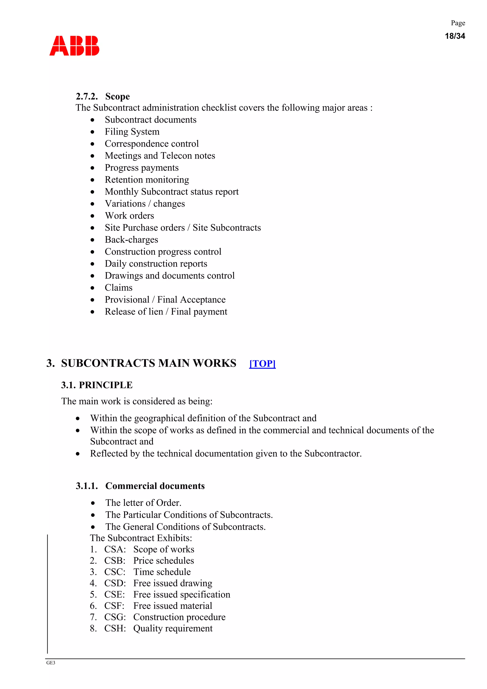 ABB
Page
18/34
GE3
2.7.2. Scope
The Subcontract administration checklist covers the following major areas :
• Subcontract documents
• Filing System
• Correspondence control
• Meetings and Telecon notes
• Progress payments
• Retention monitoring
• Monthly Subcontract status report
• Variations / changes
• Work orders
• Site Purchase orders / Site Subcontracts
• Back-charges
• Construction progress control
• Daily construction reports
• Drawings and documents control
• Claims
• Provisional / Final Acceptance
• Release of lien / Final payment
3. SUBCONTRACTS MAIN WORKS [TOP]
3.1. PRINCIPLE
The main work is considered as being:
• Within the geographical definition of the Subcontract and
• Within the scope of works as defined in the commercial and technical documents of the
Subcontract and
• Reflected by the technical documentation given to the Subcontractor.
3.1.1. Commercial documents
• The letter of Order.
• The Particular Conditions of Subcontracts.
• The General Conditions of Subcontracts.
The Subcontract Exhibits:
1. CSA: Scope of works
2. CSB: Price schedules
3. CSC: Time schedule
4. CSD: Free issued drawing
5. CSE: Free issued specification
6. CSF: Free issued material
7. CSG: Construction procedure
8. CSH: Quality requirement
 