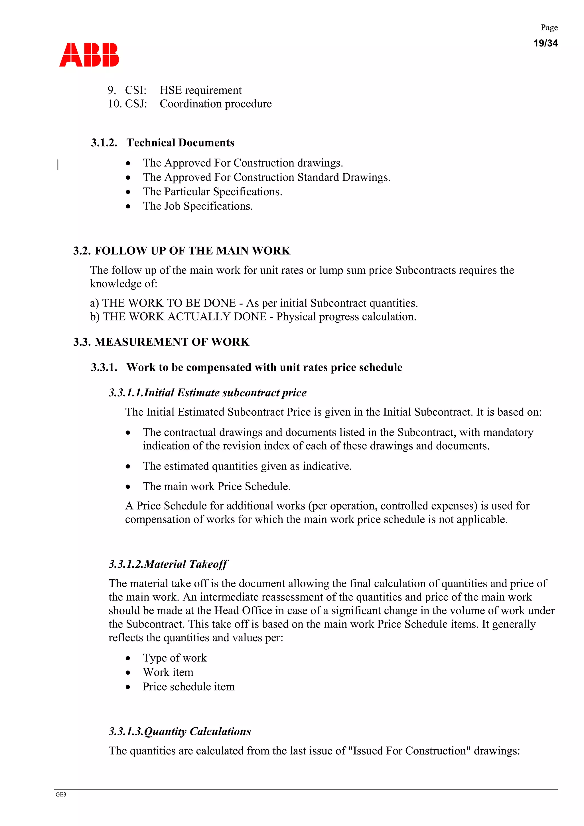 ABB
Page
19/34
GE3
9. CSI: HSE requirement
10. CSJ: Coordination procedure
3.1.2. Technical Documents
• The Approved For Construction drawings.
• The Approved For Construction Standard Drawings.
• The Particular Specifications.
• The Job Specifications.
3.2. FOLLOW UP OF THE MAIN WORK
The follow up of the main work for unit rates or lump sum price Subcontracts requires the
knowledge of:
a) THE WORK TO BE DONE - As per initial Subcontract quantities.
b) THE WORK ACTUALLY DONE - Physical progress calculation.
3.3. MEASUREMENT OF WORK
3.3.1. Work to be compensated with unit rates price schedule
3.3.1.1.Initial Estimate subcontract price
The Initial Estimated Subcontract Price is given in the Initial Subcontract. It is based on:
• The contractual drawings and documents listed in the Subcontract, with mandatory
indication of the revision index of each of these drawings and documents.
• The estimated quantities given as indicative.
• The main work Price Schedule.
A Price Schedule for additional works (per operation, controlled expenses) is used for
compensation of works for which the main work price schedule is not applicable.
3.3.1.2.Material Takeoff
The material take off is the document allowing the final calculation of quantities and price of
the main work. An intermediate reassessment of the quantities and price of the main work
should be made at the Head Office in case of a significant change in the volume of work under
the Subcontract. This take off is based on the main work Price Schedule items. It generally
reflects the quantities and values per:
• Type of work
• Work item
• Price schedule item
3.3.1.3.Quantity Calculations
The quantities are calculated from the last issue of "Issued For Construction" drawings:ies are calculated from the last issue of "Issued For Construction" drawings:
 
