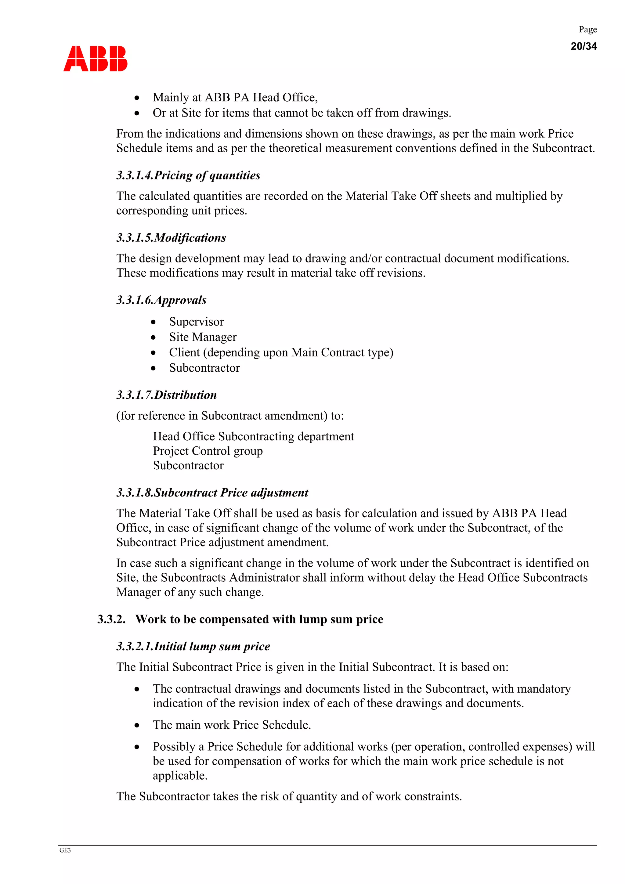 ABB
Page
20/34
GE3
• Mainly at ABB PA Head Office,
• Or at Site for items that cannot be taken off from drawings.
From the indications and dimensions shown on these drawings, as per the main work Price
Schedule items and as per the theoretical measurement conventions defined in the Subcontract.
3.3.1.4.Pricing of quantities
The calculated quantities are recorded on the Material Take Off sheets and multiplied by
corresponding unit prices.
3.3.1.5.Modifications
The design development may lead to drawing and/or contractual document modifications.
These modifications may result in material take off revisions.
3.3.1.6.Approvals
• Supervisor
• Site Manager
• Client (depending upon Main Contract type)
• Subcontractor
3.3.1.7.Distribution
(for reference in Subcontract amendment) to:
Head Office Subcontracting department
Project Control group
Subcontractor
3.3.1.8.Subcontract Price adjustment
The Material Take Off shall be used as basis for calculation and issued by ABB PA Head
Office, in case of significant change of the volume of work under the Subcontract, of the
Subcontract Price adjustment amendment.
In case such a significant change in the volume of work under the Subcontract is identified on
Site, the Subcontracts Administrator shall inform without delay the Head Office Subcontracts
Manager of any such change.
3.3.2. Work to be compensated with lump sum price
3.3.2.1.Initial lump sum price
The Initial Subcontract Price is given in the Initial Subcontract. It is based on:
• The contractual drawings and documents listed in the Subcontract, with mandatory
indication of the revision index of each of these drawings and documents.
• The main work Price Schedule.
• Possibly a Price Schedule for additional works (per operation, controlled expenses) will
be used for compensation of works for which the main work price schedule is not
applicable.
The Subcontractor takes the risk of quantity and of work constraints.
 