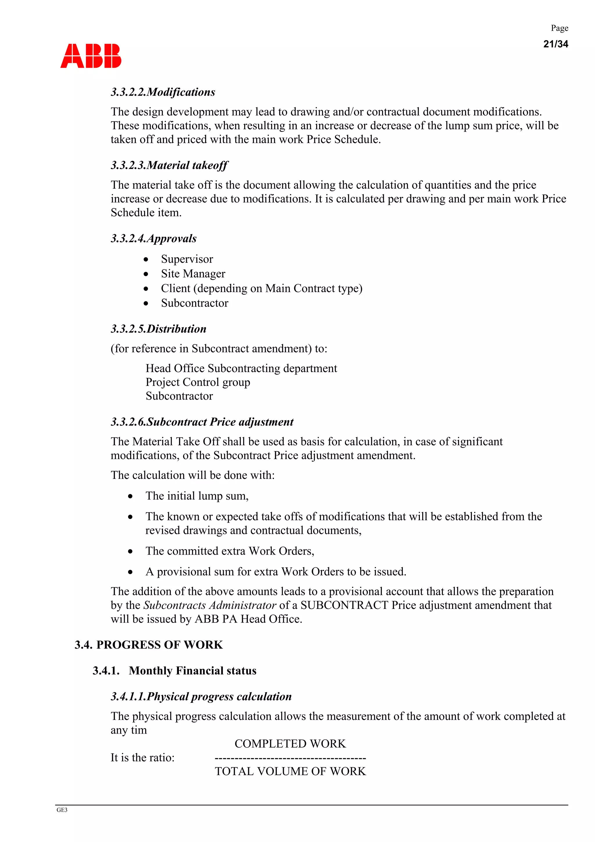 ABB
Page
21/34
GE3
3.3.2.2.Modifications
The design development may lead to drawing and/or contractual document modifications.
These modifications, when resulting in an increase or decrease of the lump sum price, will be
taken off and priced with the main work Price Schedule.
3.3.2.3.Material takeoff
The material take off is the document allowing the calculation of quantities and the price
increase or decrease due to modifications. It is calculated per drawing and per main work Price
Schedule item.
3.3.2.4.Approvals
• Supervisor
• Site Manager
• Client (depending on Main Contract type)
• Subcontractor
3.3.2.5.Distribution
(for reference in Subcontract amendment) to:
Head Office Subcontracting department
Project Control group
Subcontractor
3.3.2.6.Subcontract Price adjustment
The Material Take Off shall be used as basis for calculation, in case of significant
modifications, of the Subcontract Price adjustment amendment.
The calculation will be done with:
• The initial lump sum,
• The known or expected take offs of modifications that will be established from the
revised drawings and contractual documents,
• The committed extra Work Orders,
• A provisional sum for extra Work Orders to be issued.
The addition of the above amounts leads to a provisional account that allows the preparation
by the Subcontracts Administrator of a SUBCONTRACT Price adjustment amendment that
will be issued by ABB PA Head Office.
3.4. PROGRESS OF WORK
3.4.1. Monthly Financial status
3.4.1.1.Physical progress calculation
The physical progress calculation allows the measurement of the amount of work completed at
any tim
COMPLETED WORK
It is the ratio: --------------------------------------
TOTAL VOLUME OF WORK
 