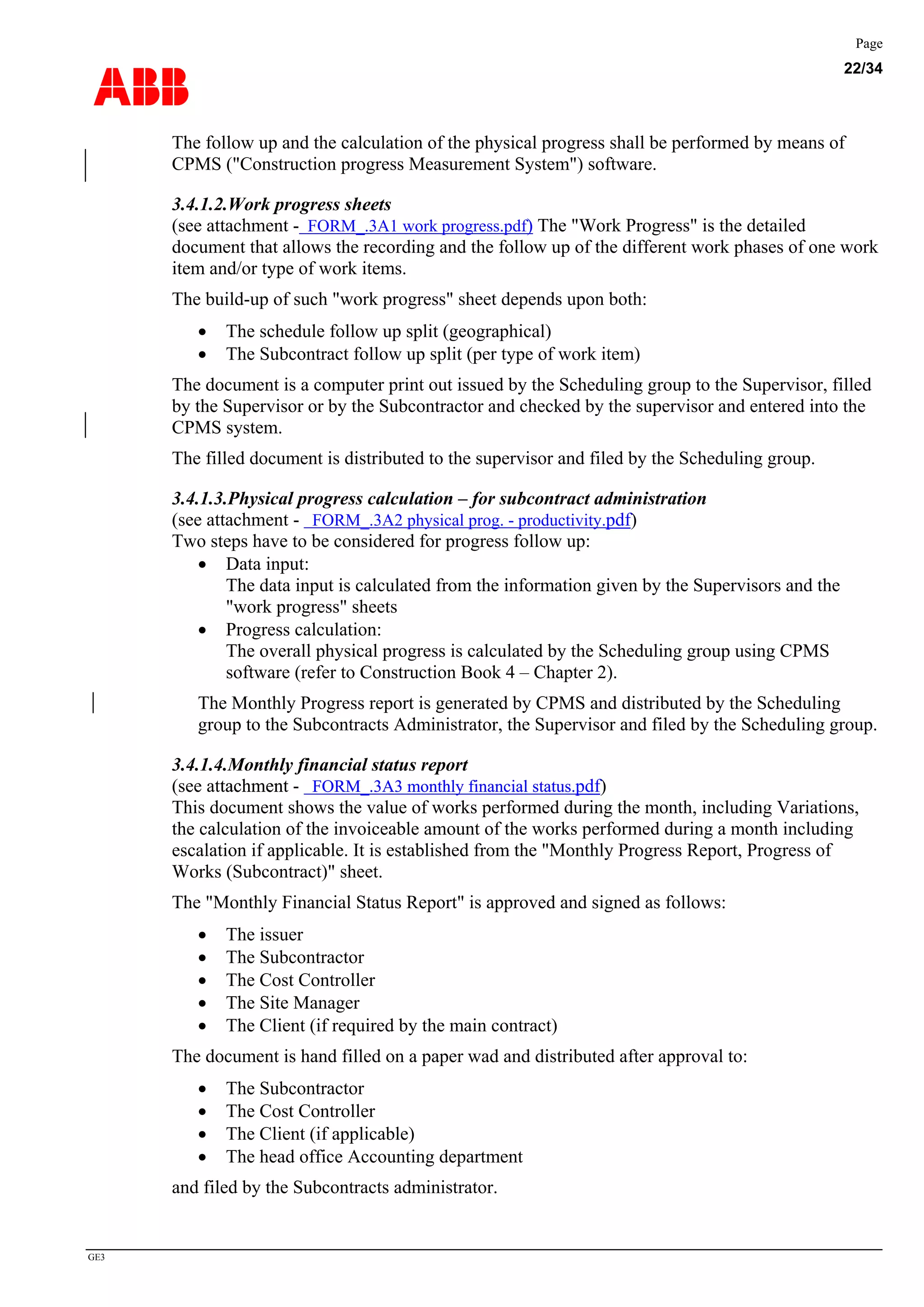 ABB
Page
22/34
GE3
The follow up and the calculation of the physical progress shall be performed by means of
CPMS ("Construction progress Measurement System") software.
3.4.1.2.Work progress sheets
(see attachment - FORM_.3A1 work progress.pdf) The "Work Progress" is the detailed
document that allows the recording and the follow up of the different work phases of one work
item and/or type of work items.
The build-up of such "work progress" sheet depends upon both:
• The schedule follow up split (geographical)
• The Subcontract follow up split (per type of work item)
The document is a computer print out issued by the Scheduling group to the Supervisor, filled
by the Supervisor or by the Subcontractor and checked by the supervisor and entered into the
CPMS system.
The filled document is distributed to the supervisor and filed by the Scheduling group.
3.4.1.3.Physical progress calculation – for subcontract administration
(see attachment - FORM_.3A2 physical prog. - productivity.pdf)
Two steps have to be considered for progress follow up:
• Data input:
The data input is calculated from the information given by the Supervisors and the
"work progress" sheets
• Progress calculation:
The overall physical progress is calculated by the Scheduling group using CPMS
software (refer to Construction Book 4 – Chapter 2).
The Monthly Progress report is generated by CPMS and distributed by the Scheduling
group to the Subcontracts Administrator, the Supervisor and filed by the Scheduling group.
3.4.1.4.Monthly financial status report
(see attachment - FORM_.3A3 monthly financial status.tachment - FORM_.3A3 monthly financial status.pdf)
This document shows the value of works performed during the month, including Variations,
the calculation of the invoiceable amount of the works performed during a month including
escalation if applicable. It is established from the "Monthly Progress Report, Progress of
Works (Subcontract)" sheet.
The "Monthly Financial Status Report" is approved and signed as follows:
• The issuer
• The Subcontractor
• The Cost Controller
• The Site Manager
• The Client (if required by the main contract)
The document is hand filled on a paper wad and distributed after approval to:
• The Subcontractor
• The Cost Controller
• The Client (if applicable)
• The head office Accounting department
and filed by the Subcontracts administrator.
 