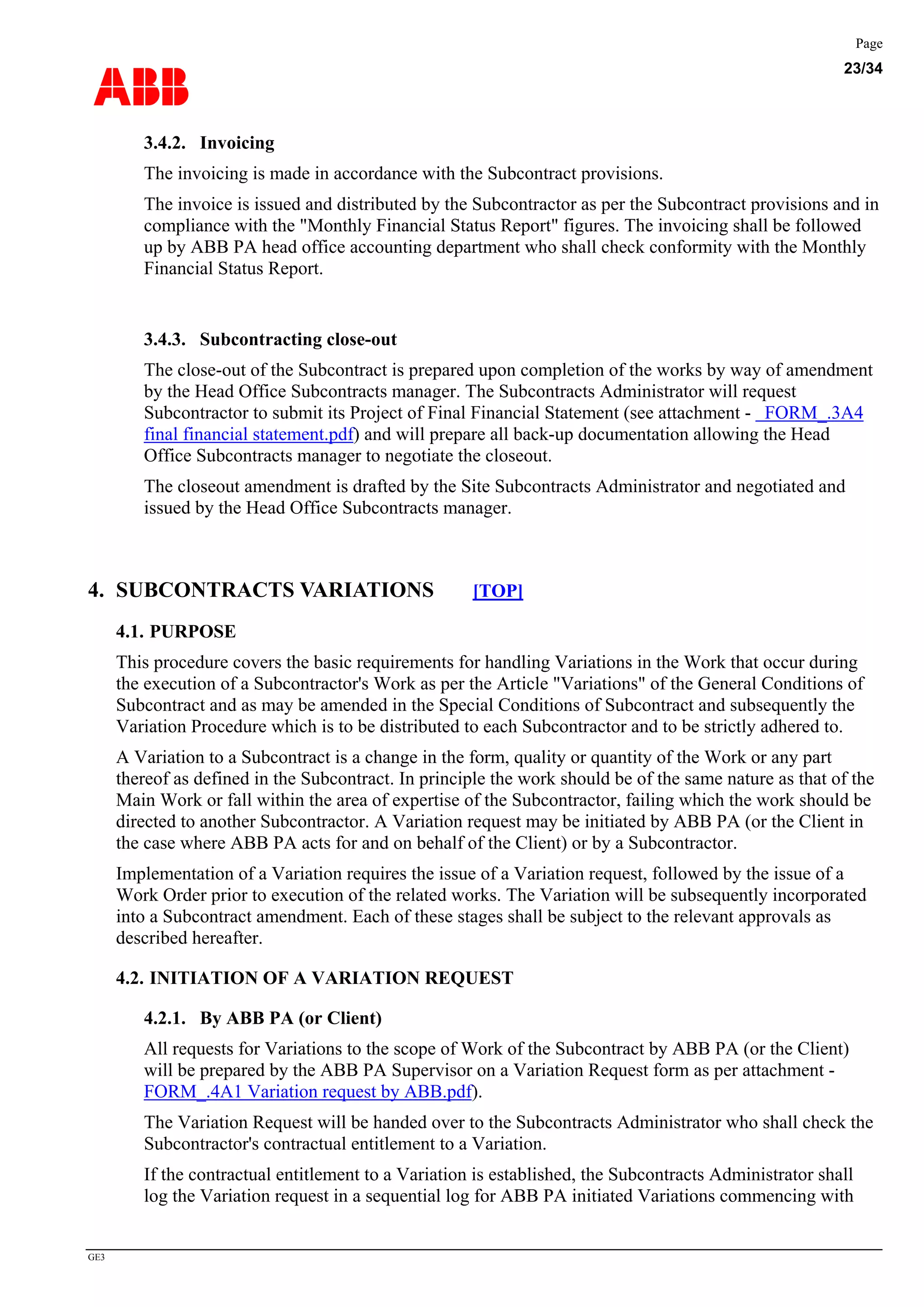 ABB
Page
23/34
GE3
3.4.2. Invoicing
The invoicing is made in accordance with the Subcontract provisions.
The invoice is issued and distributed by the Subcontractor as per the Subcontract provisions and in
compliance with the "Monthly Financial Status Report" figures. The invoicing shall be followed
up by ABB PA head office accounting department who shall check conformity with the Monthly
Financial Status Report.
3.4.3. Subcontracting close-out
The close-out of the Subcontract is prepared upon completion of the works by way of amendment
by the Head Office Subcontracts manager. The Subcontracts Administrator will request
Subcontractor to submit its Project of Final Financial Statement (see attachment - FORM_.3A4
final financial statement.pdf) and will prepare all back-up documentation allowing the Head
Office Subcontracts manager to negotiate the closeout.
The closeout amendment is drafted by the Site Subcontracts Administrator and negotiated and
issued by the Head Office Subcontracts manager.
4. SUBCONTRACTS VARIATIONS [TOP]
4.1. PURPOSE
This procedure covers the basic requirements for handling Variations in the Work that occur during
the execution of a Subcontractor's Work as per the Article "Variations" of the General Conditions of
Subcontract and as may be amended in the Special Conditions of Subcontract and subsequently the
Variation Procedure which is to be distributed to each Subcontractor and to be strictly adhered to.
A Variation to a Subcontract is a change in the form, quality or quantity of the Work or any part
thereof as defined in the Subcontract. In principle the work should be of the same nature as that of the
Main Work or fall within the area of expertise of the Subcontractor, failing which the work should be
directed to another Subcontractor. A Variation request may be initiated by ABB PA (or the Client in
the case where ABB PA acts for and on behalf of the Client) or by a Subcontractor.
Implementation of a Variation requires the issue of a Variation request, followed by the issue of a
Work Order prior to execution of the related works. The Variation will be subsequently incorporated
into a Subcontract amendment. Each of these stages shall be subject to the relevant approvals as
described hereafter.
4.2. INITIATION OF A VARIATION REQUEST
4.2.1. By ABB PA (or Client)
All requests for Variations to the scope of Work of the Subcontract by ABB PA (or the Client)
will be prepared by the ABB PA Supervisor on a Variation Request form as per attachment -
FORM_.4A1 Variation request by ABB.pdf).
The Variation Request will be handed over to the Subcontracts Administrator who shall check the
Subcontractor's contractual entitlement to a Variation.
If the contractual entitlement to a Variation is established, the Subcontracts Administrator shall
log the Variation request in a sequential log for ABB PA initiated Variations commencing with
 