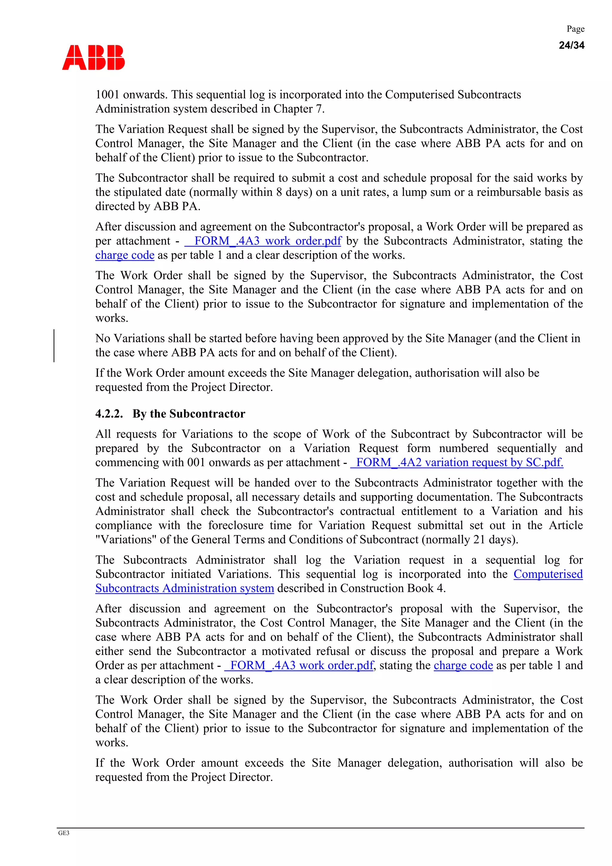 ABB
Page
24/34
GE3
1001 onwards. This sequential log is incorporated into the Computerised Subcontracts
Administration system described in Chapter 7.
The Variation Request shall be signed by the Supervisor, the Subcontracts Administrator, the Cost
Control Manager, the Site Manager and the Client (in the case where ABB PA acts for and on
behalf of the Client) prior to issue to the Subcontractor.
The Subcontractor shall be required to submit a cost and schedule proposal for the said works by
the stipulated date (normally within 8 days) on a unit rates, a lump sum or a reimbursable basis as
directed by ABB PA.
After discussion and agreement on the Subcontractor's proposal, a Work Order will be prepared as
per attachment - FORM_.4A3 work order.pdf by the Subcontracts Administrator, stating the
charge code as per table 1 and a clear description of the works.
The Work Order shall be signed by the Supervisor, the Subcontracts Administrator, the Cost
Control Manager, the Site Manager and the Client (in the case where ABB PA acts for and on
behalf of the Client) prior to issue to the Subcontractor for signature and implementation of the
works.
No Variations shall be started before having been approved by the Site Manager (and the Client in
the case where ABB PA acts for and on behalf of the Client).
If the Work Order amount exceeds the Site Manager delegation, authorisation will also be
requested from the Project Director.
4.2.2. By the Subcontractor
All requests for Variations to the scope of Work of the Subcontract by Subcontractor will be
prepared by the Subcontractor on a Variation Request form numbered sequentially and
commencing with 001 onwards as per attachment - FORM_.4A2 variation request by SC.pdf.
The Variation Request will be handed over to the Subcontracts Administrator together with the
cost and schedule proposal, all necessary details and supporting documentation. The Subcontracts
Administrator shall check the Subcontractor's contractual entitlement to a Variation and his
compliance with the foreclosure time for Variation Request submittal set out in the Article
"Variations" of the General Terms and Conditions of Subcontract (normally 21 days).
The Subcontracts Administrator shall log the Variation request in a sequential log for
Subcontractor initiated Variations. This sequential log is incorporated into the Computerised
Subcontracts Administration system described in Construction Book 4.
After discussion and agreement on the Subcontractor's proposal with the Supervisor, the
Subcontracts Administrator, the Cost Control Manager, the Site Manager and the Client (in the
case where ABB PA acts for and on behalf of the Client), the Subcontracts Administrator shall
either send the Subcontractor a motivated refusal or discuss the proposal and prepare a Work
Order as per attachment - FORM_.4A3 work order.pdf, stating the charge code as per table 1 and
a clear description of the works.
The Work Order shall be signed by the Supervisor, the Subcontracts Administrator, the Cost
Control Manager, the Site Manager and the Client (in the case where ABB PA acts for and on
behalf of the Client) prior to issue to the Subcontractor for signature and implementation of the
works.
If the Work Order amount exceeds the Site Manager delegation, authorisation will also be
requested from the Project Director.
 
