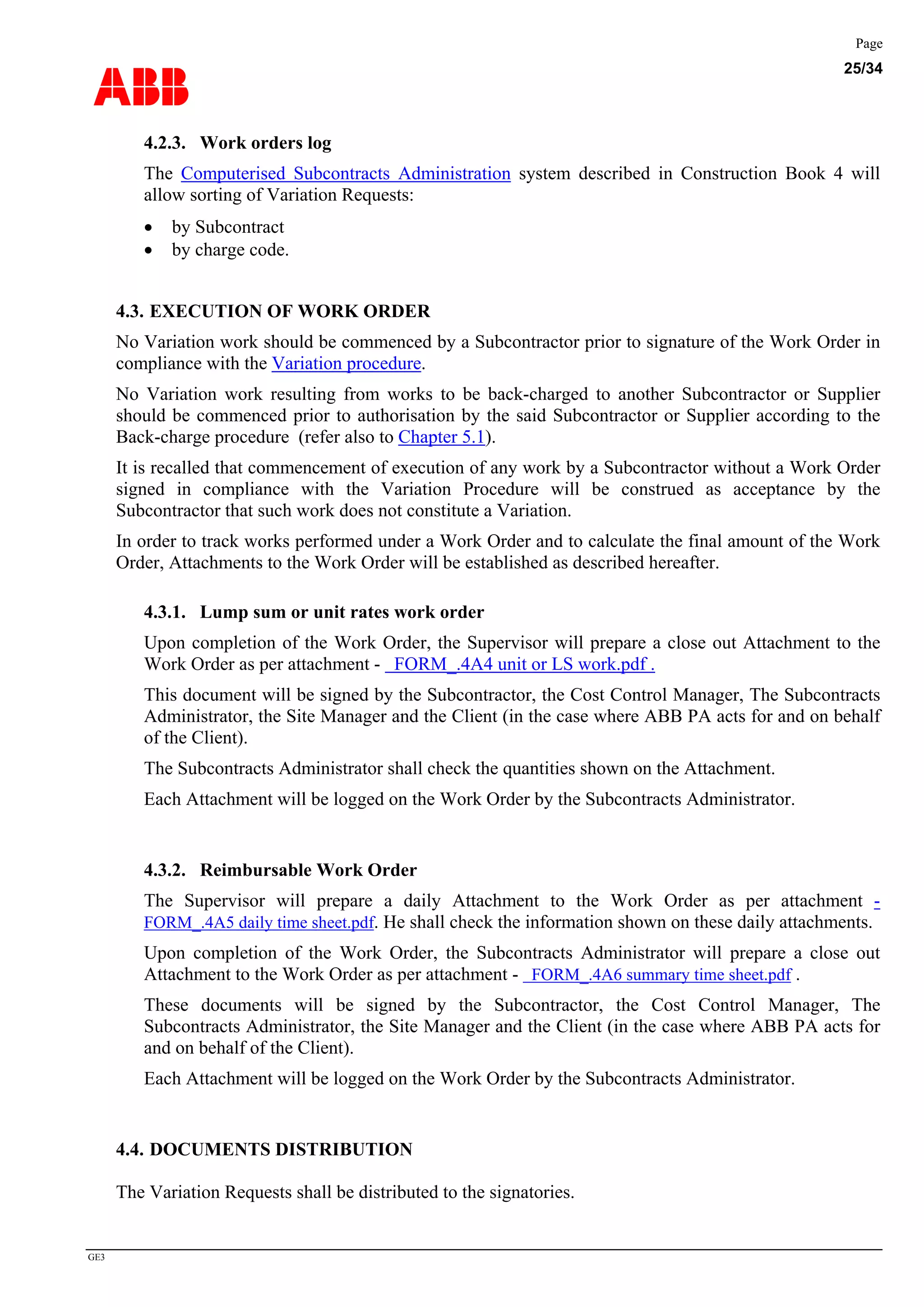 ABB
Page
25/34
GE3
4.2.3. Work orders log
The Computerised Subcontracts Administration system described in Construction Book 4 will
allow sorting of Variation Requests:
• by Subcontract
• by charge code.
4.3. EXECUTION OF WORK ORDER
No Variation work should be commenced by a Subcontractor prior to signature of the Work Order in
compliance with the Variation procedure.
No Variation work resulting from works to be back-charged to another Subcontractor or Supplier
should be commenced prior to authorisation by the said Subcontractor or Supplier according to the
Back-charge procedure (refer also to Chapter 5.1).
It is recalled that commencement of execution of any work by a Subcontractor without a Work Order
signed in compliance with the Variation Procedure will be construed as acceptance by the
Subcontractor that such work does not constitute a Variation.
In order to track works performed under a Work Order and to calculate the final amount of the Work
Order, Attachments to the Work Order will be established as described hereafter.
4.3.1. Lump sum or unit rates work order
Upon completion of the Work Order, the Supervisor will prepare a close out Attachment to the
Work Order as per attachment - FORM_.4A4 unit or LS work.pdf .
This document will be signed by the Subcontractor, the Cost Control Manager, The Subcontracts
Administrator, the Site Manager and the Client (in the case where ABB PA acts for and on behalf
of the Client).
The Subcontracts Administrator shall check the quantities shown on the Attachment.
Each Attachment will be logged on the Work Order by the Subcontracts Administrator.
4.3.2. Reimbursable Work Order
The Supervisor will prepare a daily Attachment to the Work Order as per attachment -
FORM_.4A5 daily time sheet.pdf. He shall check the information shown on these daily attachments.
Upon completion of the Work Order, the Subcontracts Administrator will prepare a close out
Attachment to the Work Order as per attachment - FORM_.4A6 summary time sheet.pdf .
These documents will be signed by the Subcontractor, the Cost Control Manager, The
Subcontracts Administrator, the Site Manager and the Client (in the case where ABB PA acts for
and on behalf of the Client).
Each Attachment will be logged on the Work Order by the Subcontracts Administrator.
4.4. DOCUMENTS DISTRIBUTION
The Variation Requests shall be distributed to the signatories.
 