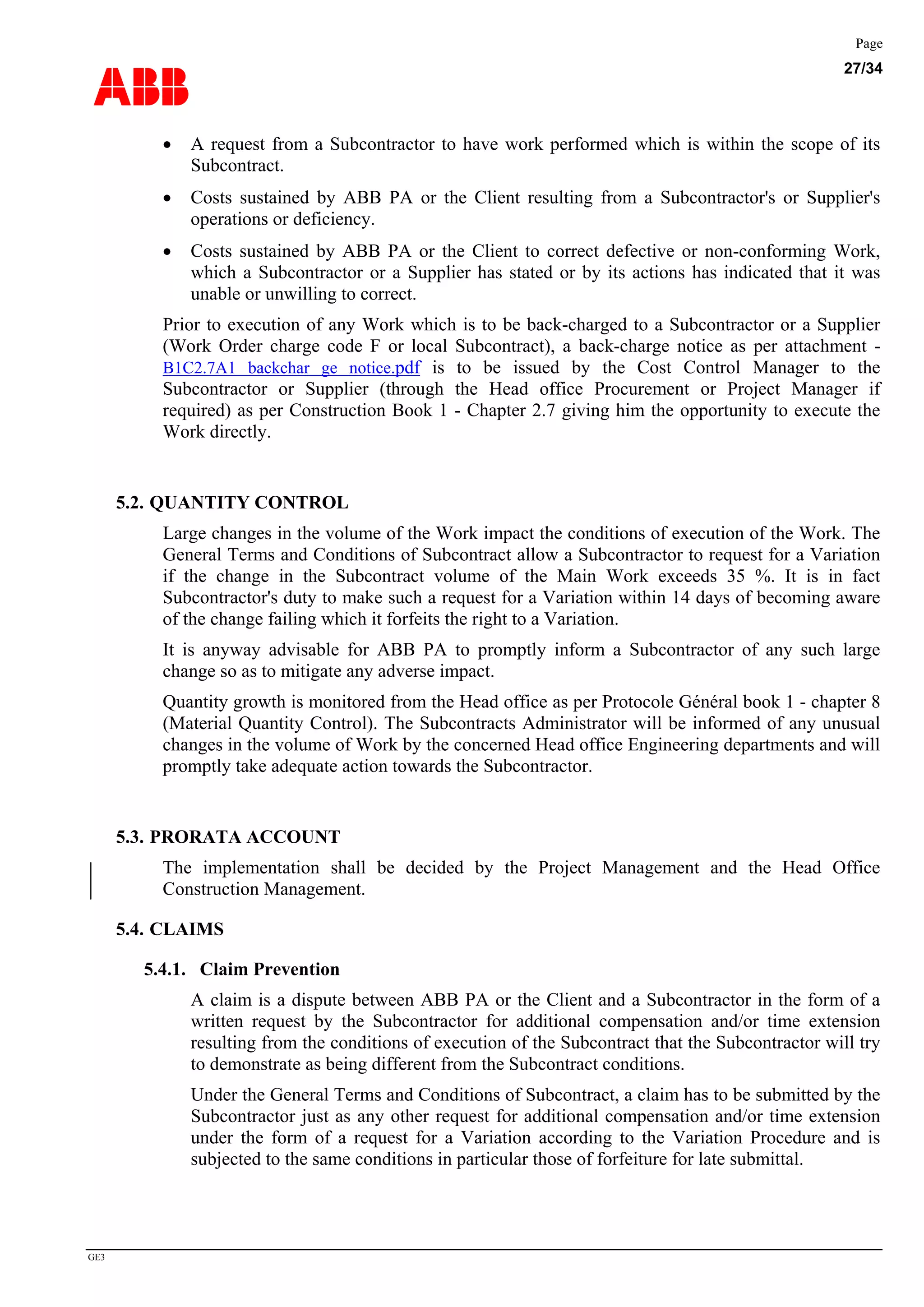 ABB
Page
27/34
GE3
• A request from a Subcontractor to have work performed which is within the scope of its
Subcontract.
• Costs sustained by ABB PA or the Client resulting from a Subcontractor's or Supplier's
operations or deficiency.
• Costs sustained by ABB PA or the Client to correct defective or non-conforming Work,
which a Subcontractor or a Supplier has stated or by its actions has indicated that it was
unable or unwilling to correct.
Prior to execution of any Work which is to be back-charged to a Subcontractor or a Supplier
(Work Order charge code F or local Subcontract), a back-charge notice as per attachment -
B1C2.7A1 backchar ge notice.pdf is to be issued by the Cost Control Manager to the
Subcontractor or Supplier (through the Head office Procurement or Project Manager if
required) as per Construction Book 1 - Chapter 2.7 giving him the opportunity to execute the
Work directly.
5.2. QUANTITY CONTROL
Large changes in the volume of the Work impact the conditions of execution of the Work. The
General Terms and Conditions of Subcontract allow a Subcontractor to request for a Variation
if the change in the Subcontract volume of the Main Work exceeds 35 %. It is in fact
Subcontractor's duty to make such a request for a Variation within 14 days of becoming aware
of the change failing which it forfeits the right to a Variation.
It is anyway advisable for ABB PA to promptly inform a Subcontractor of any such large
change so as to mitigate any adverse impact.
Quantity growth is monitored from the Head office as per Protocole Général book 1 - chapter 8
(Material Quantity Control). The Subcontracts Administrator will be informed of any unusual
changes in the volume of Work by the concerned Head office Engineering departments and will
promptly take adequate action towards the Subcontractor.
5.3. PRORATA ACCOUNT
The implementation shall be decided by the Project Management and the Head Office
Construction Management.
5.4. CLAIMS
5.4.1. Claim Prevention
A claim is a dispute between ABB PA or the Client and a Subcontractor in the form of a
written request by the Subcontractor for additional compensation and/or time extension
resulting from the conditions of execution of the Subcontract that the Subcontractor will try
to demonstrate as being different from the Subcontract conditions.
Under the General Terms and Conditions of Subcontract, a claim has to be submitted by the
Subcontractor just as any other request for additional compensation and/or time extension
under the form of a request for a Variation according to the Variation Procedure and is
subjected to the same conditions in particular those of forfeiture for late submittal.
 