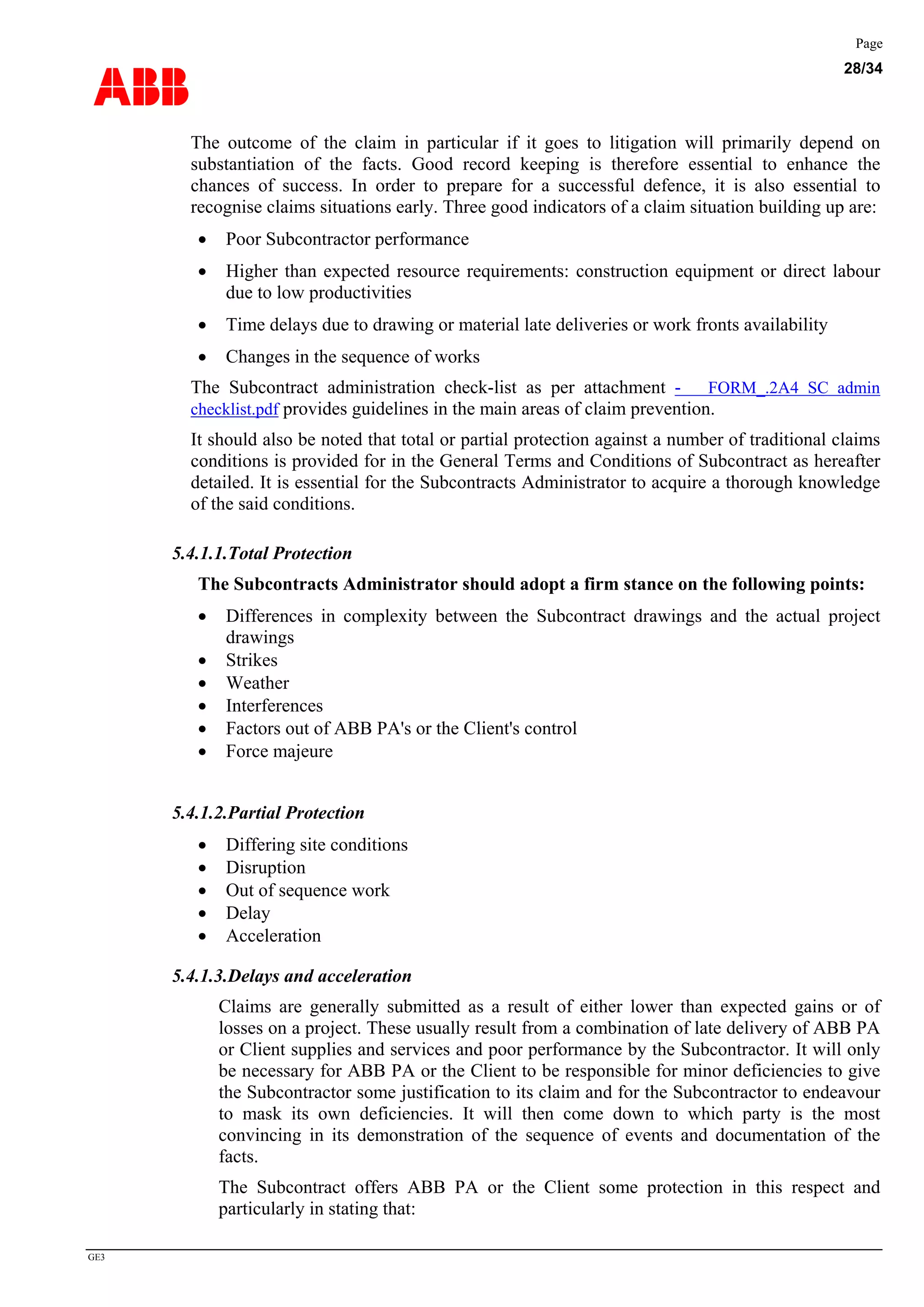ABB
Page
28/34
GE3
The outcome of the claim in particular if it goes to litigation will primarily depend on
substantiation of the facts. Good record keeping is therefore essential to enhance the
chances of success. In order to prepare for a successful defence, it is also essential to
recognise claims situations early. Three good indicators of a claim situation building up are:
• Poor Subcontractor performance
• Higher than expected resource requirements: construction equipment or direct labour
due to low productivities
• Time delays due to drawing or material late deliveries or work fronts availability
• Changes in the sequence of works
The Subcontract administration check-list as per attachment - FORM_.2A4 SC admin
checklist.pdf provides guidelines in the main areas of claim prevention.
It should also be noted that total or partial protection against a number of traditional claims
conditions is provided for in the General Terms and Conditions of Subcontract as hereafter
detailed. It is essential for the Subcontracts Administrator to acquire a thorough knowledge
of the said conditions.
5.4.1.1.Total Protection
The Subcontracts Administrator should adopt a firm stance on the following points:
• Differences in complexity between the Subcontract drawings and the actual project
drawings
• Strikes
• Weather
• Interferences
• Factors out of ABB PA's or the Client's control
• Force majeure
5.4.1.2.Partial Protection
• Differing site conditions
• Disruption
• Out of sequence work
• Delay
• Acceleration
5.4.1.3.Delays and acceleration
Claims are generally submitted as a result of either lower than expected gains or of
losses on a project. These usually result from a combination of late delivery of ABB PA
or Client supplies and services and poor performance by the Subcontractor. It will only
be necessary for ABB PA or the Client to be responsible for minor deficiencies to give
the Subcontractor some justification to its claim and for the Subcontractor to endeavour
to mask its own deficiencies. It will then come down to which party is the most
convincing in its demonstration of the sequence of events and documentation of the
facts.
The Subcontract offers ABB PA or the Client some protection in this respect and
particularly in stating that:
 