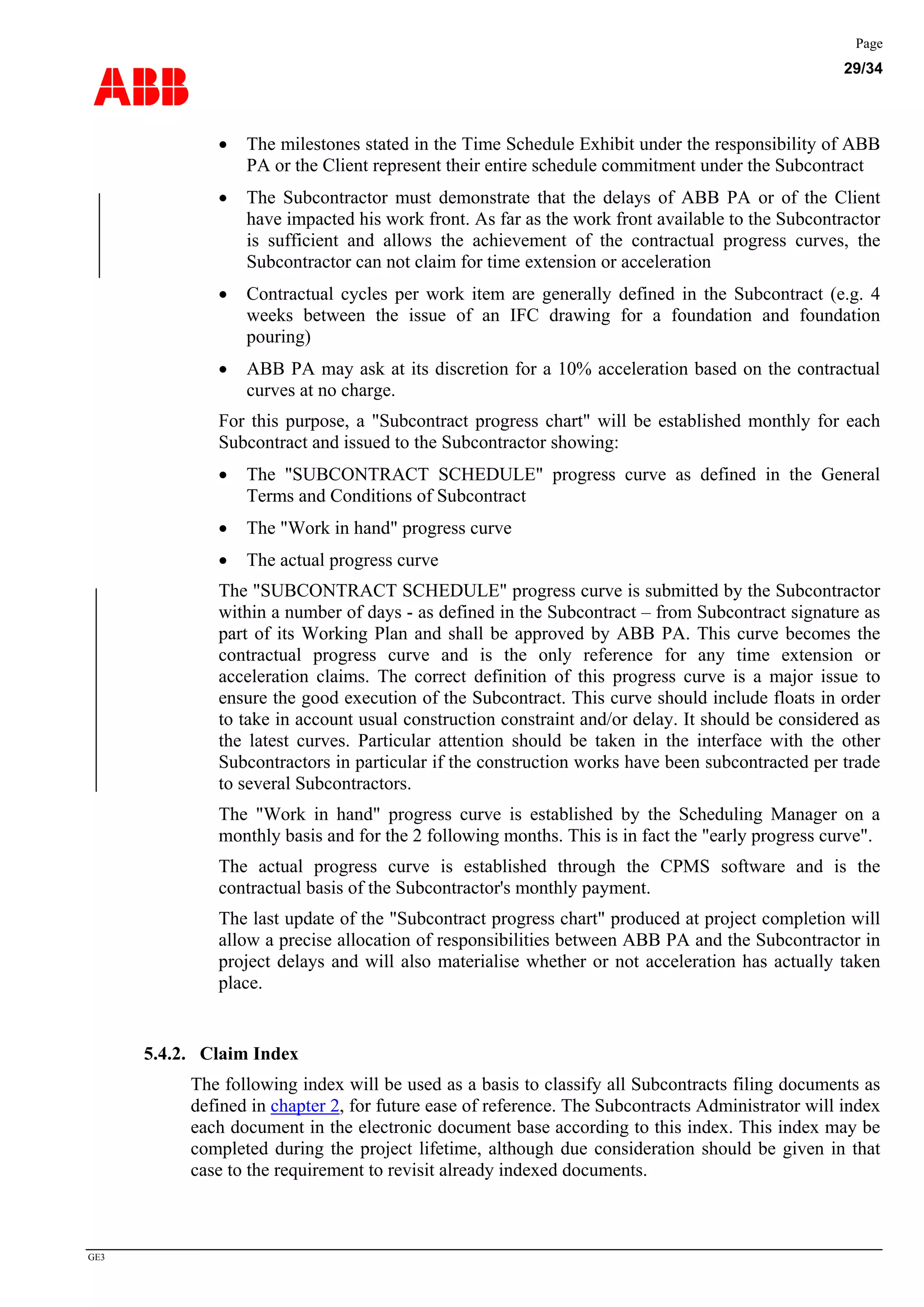 ABB
Page
29/34
GE3
• The milestones stated in the Time Schedule Exhibit under the responsibility of ABB
PA or the Client represent their entire schedule commitment under the Subcontract
• The Subcontractor must demonstrate that the delays of ABB PA or of the Client
have impacted his work front. As far as the work front available to the Subcontractor
is sufficient and allows the achievement of the contractual progress curves, the
Subcontractor can not claim for time extension or acceleration
• Contractual cycles per work item are generally defined in the Subcontract (e.g. 4
weeks between the issue of an IFC drawing for a foundation and foundation
pouring)
• ABB PA may ask at its discretion for a 10% acceleration based on the contractual
curves at no charge.
For this purpose, a "Subcontract progress chart" will be established monthly for each
Subcontract and issued to the Subcontractor showing:
• The "SUBCONTRACT SCHEDULE" progress curve as defined in the General
Terms and Conditions of Subcontract
• The "Work in hand" progress curve
• The actual progress curve
The "SUBCONTRACT SCHEDULE" progress curve is submitted by the Subcontractor
within a number of days - as defined in the Subcontract – from Subcontract signature as
part of its Working Plan and shall be approved by ABB PA. This curve becomes the
contractual progress curve and is the only reference for any time extension or
acceleration claims. The correct definition of this progress curve is a major issue to
ensure the good execution of the Subcontract. This curve should include floats in order
to take in account usual construction constraint and/or delay. It should be considered as
the latest curves. Particular attention should be taken in the interface with the other
Subcontractors in particular if the construction works have been subcontracted per trade
to several Subcontractors.
The "Work in hand" progress curve is established by the Scheduling Manager on a
monthly basis and for the 2 following months. This is in fact the "early progress curve".
The actual progress curve is established through the CPMS software and is the
contractual basis of the Subcontractor's monthly payment.
The last update of the "Subcontract progress chart" produced at project completion will
allow a precise allocation of responsibilities between ABB PA and the Subcontractor in
project delays and will also materialise whether or not acceleration has actually taken
place.
5.4.2. Claim Index
The following index will be used as a basis to classify all Subcontracts filing documents as
defined in chapter 2, for future ease of reference. The Subcontracts Administrator will index
each document in the electronic document base according to this index. This index may be
completed during the project lifetime, although due consideration should be given in that
case to the requirement to revisit already indexed documents.
 