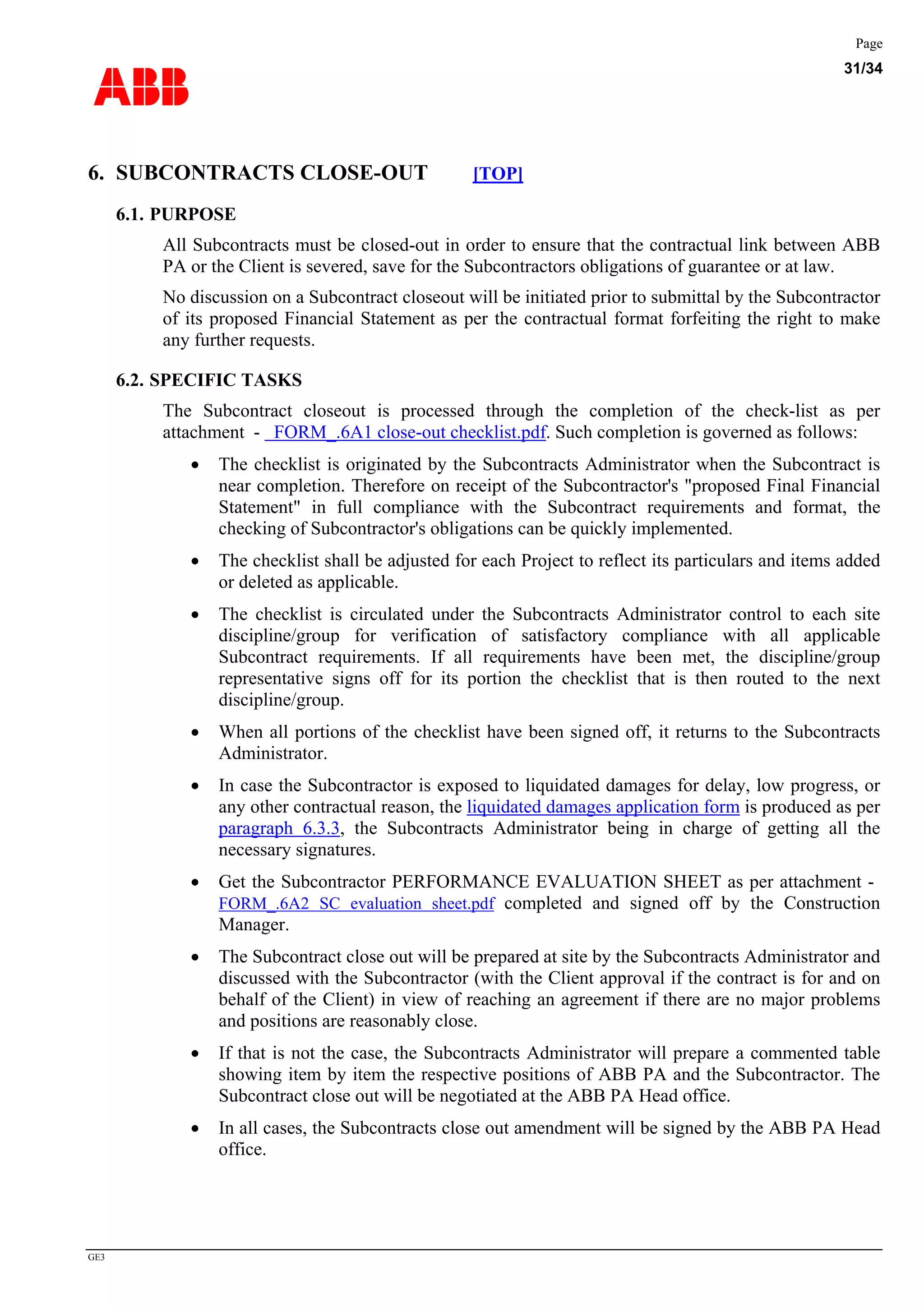 ABB
Page
31/34
GE3
6. SUBCONTRACTS CLOSE-OUT [TOP]
6.1. PURPOSE
All Subcontracts must be closed-out in order to ensure that the contractual link between ABB
PA or the Client is severed, save for the Subcontractors obligations of guarantee or at law.
No discussion on a Subcontract closeout will be initiated prior to submittal by the Subcontractor
of its proposed Financial Statement as per the contractual format forfeiting the right to make
any further requests.
6.2. SPECIFIC TASKS
The Subcontract closeout is processed through the completion of the check-list as per
attachment - FORM_.6A1 close-out checklist.pdf. Such completion is governed as follows:
• The checklist is originated by the Subcontracts Administrator when the Subcontract is
near completion. Therefore on receipt of the Subcontractor's "proposed Final Financial
Statement" in full compliance with the Subcontract requirements and format, the
checking of Subcontractor's obligations can be quickly implemented.
• The checklist shall be adjusted for each Project to reflect its particulars and items added
or deleted as applicable.
• The checklist is circulated under the Subcontracts Administrator control to each site
discipline/group for verification of satisfactory compliance with all applicable
Subcontract requirements. If all requirements have been met, the discipline/group
representative signs off for its portion the checklist that is then routed to the next
discipline/group.
• When all portions of the checklist have been signed off, it returns to the Subcontracts
Administrator.
• In case the Subcontractor is exposed to liquidated damages for delay, low progress, or
any other contractual reason, the liquidated damages application form is produced as per
paragraph 6.3.3, the Subcontracts Administrator being in charge of getting all the
necessary signatures.
• Get the Subcontractor PERFORMANCE EVALUATION SHEET as per attachment -
FORM_.6A2 SC evaluation sheet.pdf completed and signed off by the Construction
Manager.
• The Subcontract close out will be prepared at site by the Subcontracts Administrator and
discussed with the Subcontractor (with the Client approval if the contract is for and on
behalf of the Client) in view of reaching an agreement if there are no major problems
and positions are reasonably close.
• If that is not the case, the Subcontracts Administrator will prepare a commented table
showing item by item the respective positions of ABB PA and the Subcontractor. The
Subcontract close out will be negotiated at the ABB PA Head office.
• In all cases, the Subcontracts close out amendment will be signed by the ABB PA Head
office.
 