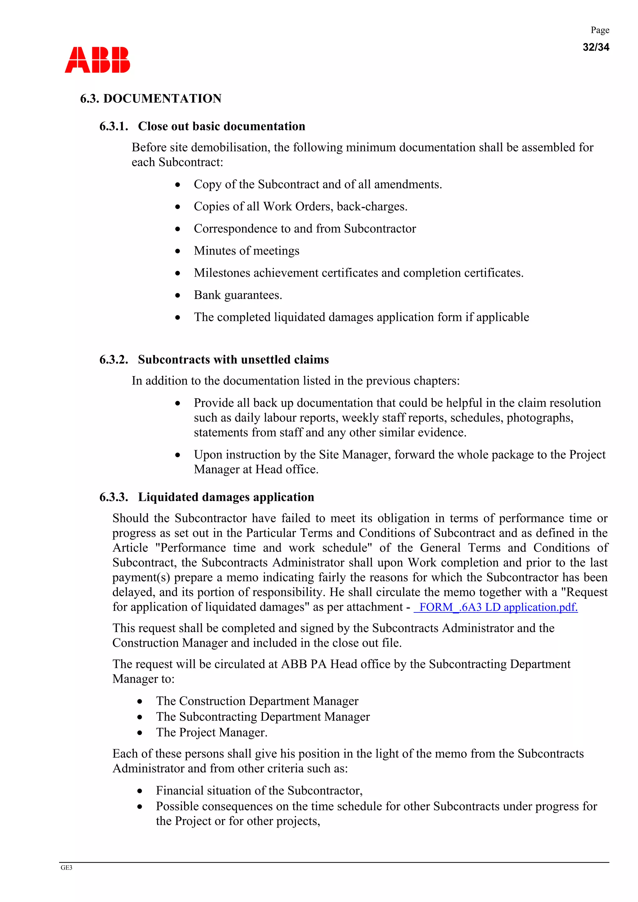 ABB
Page
32/34
GE3
6.3. DOCUMENTATION
6.3.1. Close out basic documentation
Before site demobilisation, the following minimum documentation shall be assembled for
each Subcontract:
• Copy of the Subcontract and of all amendments.
• Copies of all Work Orders, back-charges.
• Correspondence to and from Subcontractor
• Minutes of meetings
• Milestones achievement certificates and completion certificates.
• Bank guarantees.
• The completed liquidated damages application form if applicable
6.3.2. Subcontracts with unsettled claims
In addition to the documentation listed in the previous chapters:
• Provide all back up documentation that could be helpful in the claim resolution
such as daily labour reports, weekly staff reports, schedules, photographs,
statements from staff and any other similar evidence.
• Upon instruction by the Site Manager, forward the whole package to the Project
Manager at Head office.
6.3.3. Liquidated damages application
Should the Subcontractor have failed to meet its obligation in terms of performance time or
progress as set out in the Particular Terms and Conditions of Subcontract and as defined in the
Article "Performance time and work schedule" of the General Terms and Conditions of
Subcontract, the Subcontracts Administrator shall upon Work completion and prior to the last
payment(s) prepare a memo indicating fairly the reasons for which the Subcontractor has been
delayed, and its portion of responsibility. He shall circulate the memo together with a "Request
for application of liquidated damages" as per attachment - FORM_.6A3 LD application.pdf.
This request shall be completed and signed by the Subcontracts Administrator and the
Construction Manager and included in the close out file.
The request will be circulated at ABB PA Head office by the Subcontracting Department
Manager to:
• The Construction Department Manager
• The Subcontracting Department Manager
• The Project Manager.
Each of these persons shall give his position in the light of the memo from the Subcontracts
Administrator and from other criteria such as:
• Financial situation of the Subcontractor,
• Possible consequences on the time schedule for other Subcontracts under progress for
the Project or for other projects,
 
