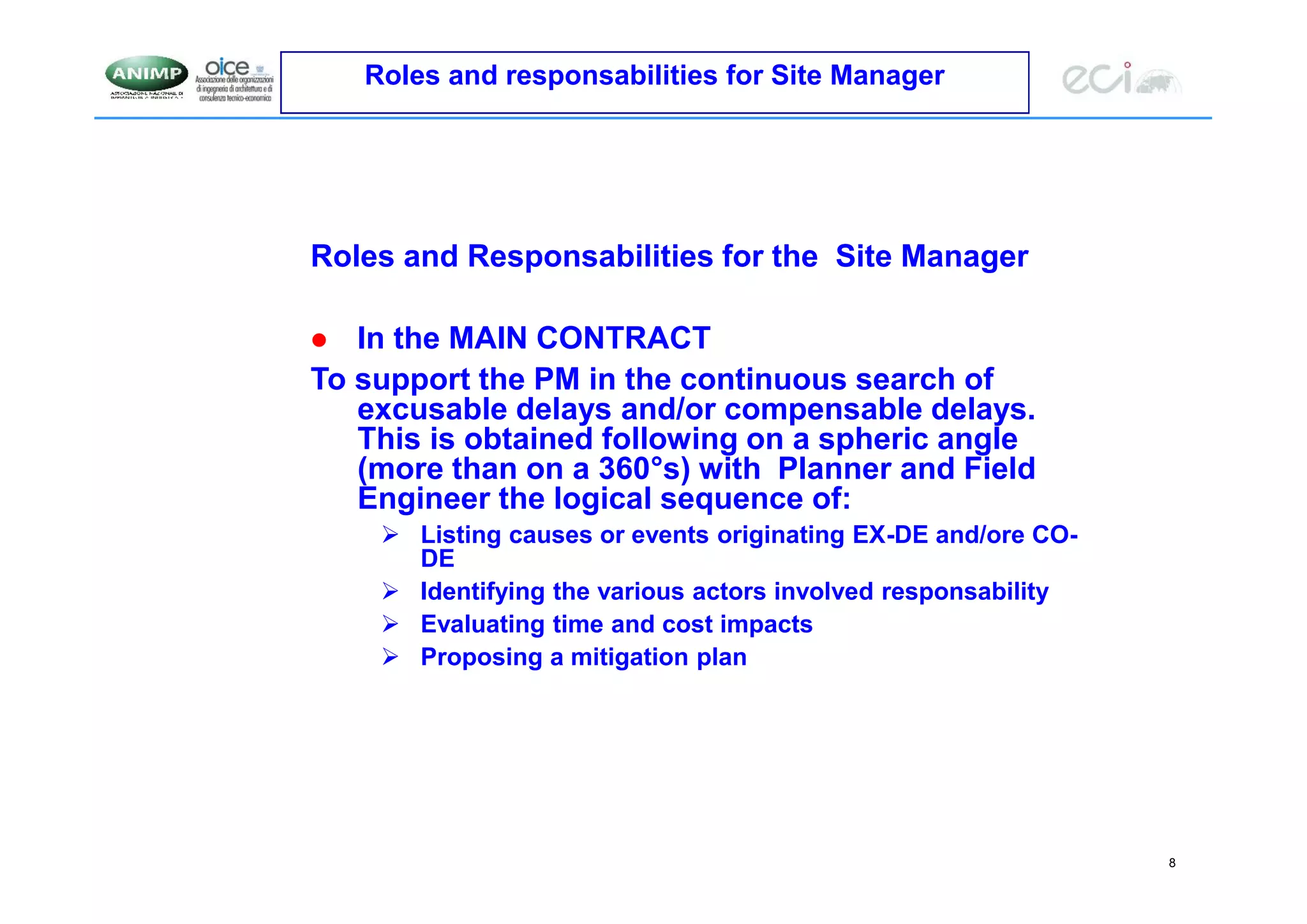 8
Roles and responsabilities for Site Manager
Roles and Responsabilities for the Site Manager
 In the MAIN CONTRACT
To support the PM in the continuous search of
excusable delays and/or compensable delays.
This is obtained following on a spheric angle
(more than on a 360°s) with Planner and Field
Engineer the logical sequence of:
 Listing causes or events originating EX-DE and/ore CO-
DE
 Identifying the various actors involved responsability
 Evaluating time and cost impacts
 Proposing a mitigation plan
 