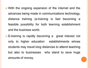  With the ongoing expansion of the internet and the
advances being made in communications technology,
distance training (e-training is fast becoming a
feasible possibility for both learning establishment
and the business world.
 E-training is rapidly becoming a great interest not
only to higher education establishments whose
students may travel long distances to attend teaching
but also to businesses who stand to save huge
amounts of money.
 