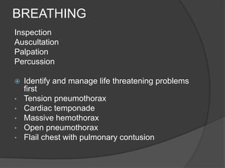 BREATHING
Inspection
Auscultation
Palpation
Percussion

   Identify and manage life threatening problems
    first
•   Tension pneumothorax
•   Cardiac temponade
•   Massive hemothorax
•   Open pneumothorax
•   Flail chest with pulmonary contusion
 