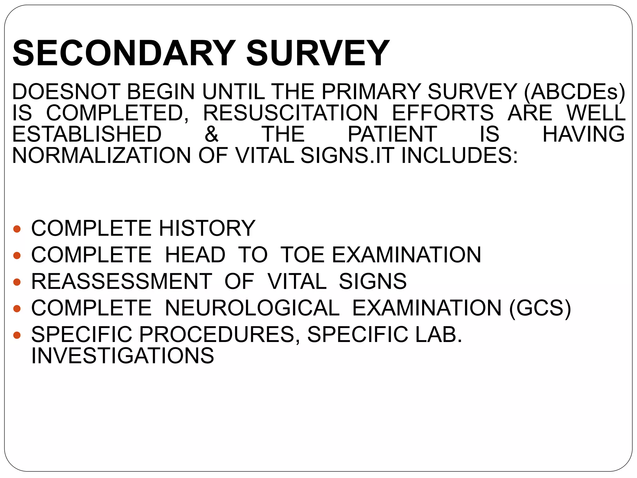 SECONDARY SURVEY
DOESNOT BEGIN UNTIL THE PRIMARY SURVEY (ABCDEs)
IS COMPLETED, RESUSCITATION EFFORTS ARE WELL
ESTABLISHED & THE PATIENT IS HAVING
NORMALIZATION OF VITAL SIGNS.IT INCLUDES:
 COMPLETE HISTORY
 COMPLETE HEAD TO TOE EXAMINATION
 REASSESSMENT OF VITAL SIGNS
 COMPLETE NEUROLOGICAL EXAMINATION (GCS)
 SPECIFIC PROCEDURES, SPECIFIC LAB.
INVESTIGATIONS
 