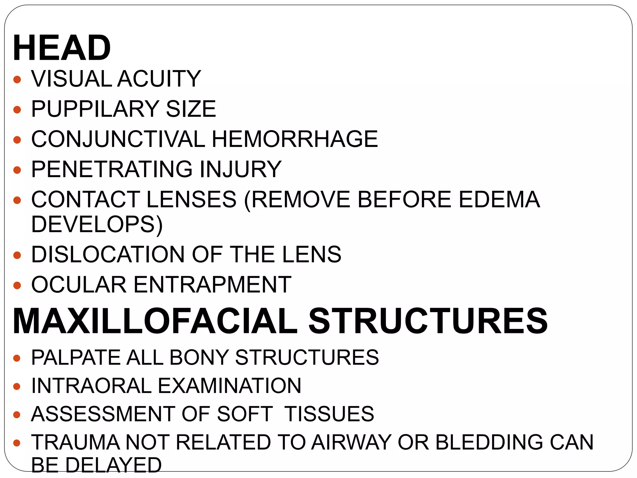 HEAD
 VISUAL ACUITY
 PUPPILARY SIZE
 CONJUNCTIVAL HEMORRHAGE
 PENETRATING INJURY
 CONTACT LENSES (REMOVE BEFORE EDEMA
DEVELOPS)
 DISLOCATION OF THE LENS
 OCULAR ENTRAPMENT
MAXILLOFACIAL STRUCTURES
 PALPATE ALL BONY STRUCTURES
 INTRAORAL EXAMINATION
 ASSESSMENT OF SOFT TISSUES
 TRAUMA NOT RELATED TO AIRWAY OR BLEDDING CAN
BE DELAYED
 
