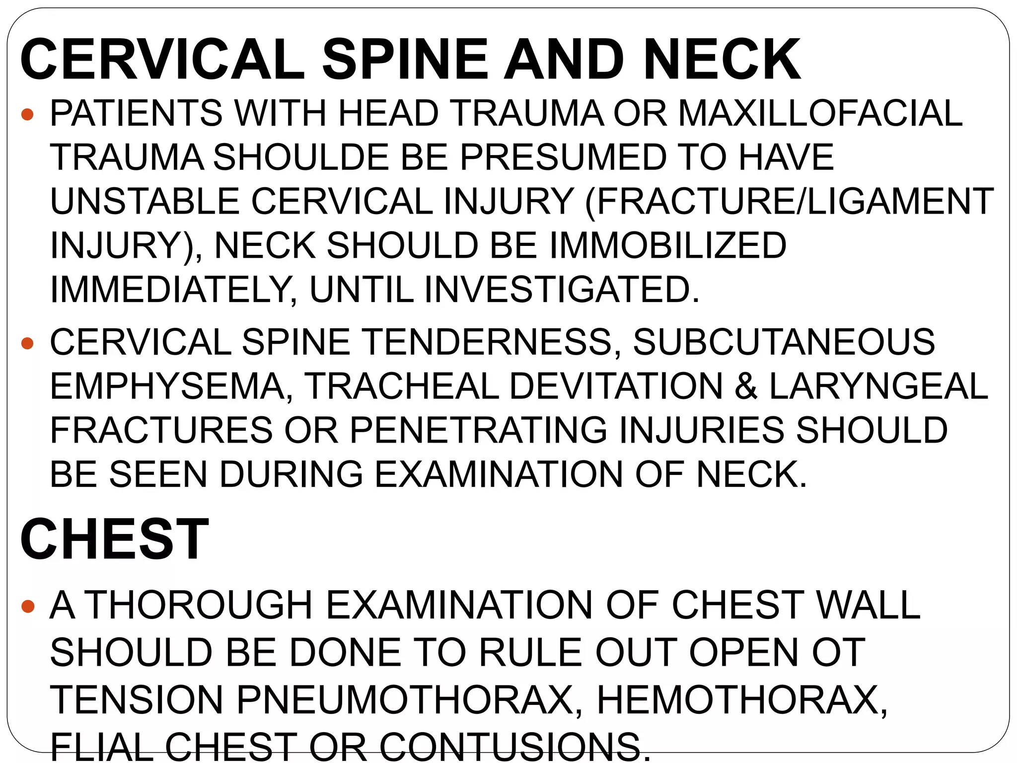 CERVICAL SPINE AND NECK
 PATIENTS WITH HEAD TRAUMA OR MAXILLOFACIAL
TRAUMA SHOULDE BE PRESUMED TO HAVE
UNSTABLE CERVICAL INJURY (FRACTURE/LIGAMENT
INJURY), NECK SHOULD BE IMMOBILIZED
IMMEDIATELY, UNTIL INVESTIGATED.
 CERVICAL SPINE TENDERNESS, SUBCUTANEOUS
EMPHYSEMA, TRACHEAL DEVITATION & LARYNGEAL
FRACTURES OR PENETRATING INJURIES SHOULD
BE SEEN DURING EXAMINATION OF NECK.
CHEST
 A THOROUGH EXAMINATION OF CHEST WALL
SHOULD BE DONE TO RULE OUT OPEN OT
TENSION PNEUMOTHORAX, HEMOTHORAX,
FLIAL CHEST OR CONTUSIONS.
 